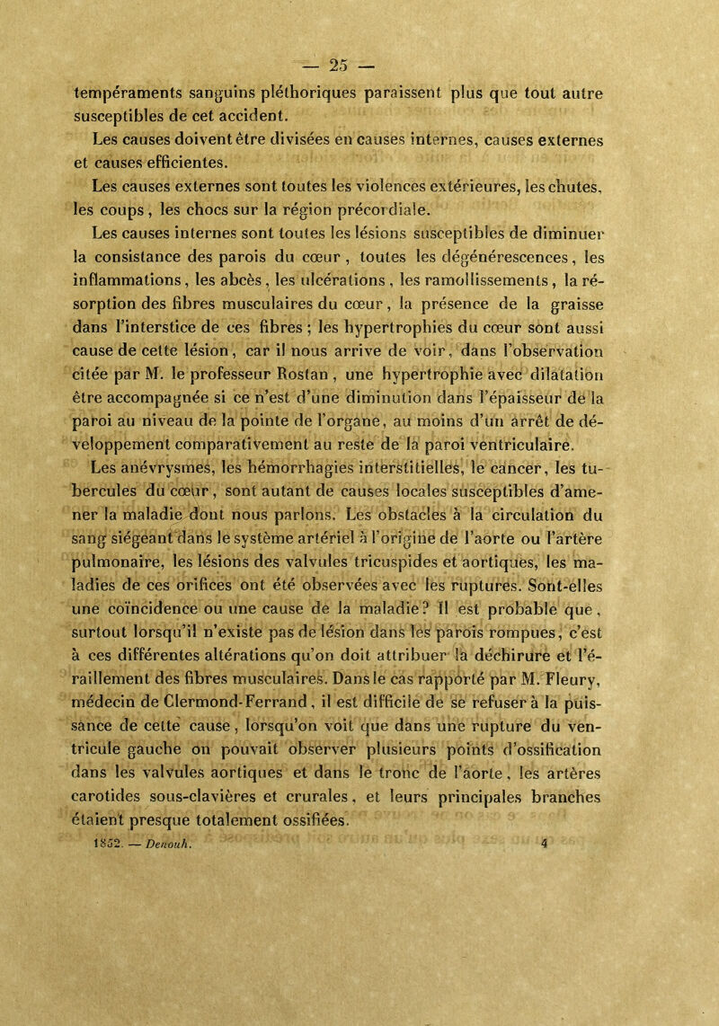 tempéraments sanguins pléthoriques paraissent plus que tout autre susceptibles de cet accident. Les causes doivent être divisées en causes internes, causes externes et causes efficientes. Les causes externes sont toutes les violences extérieures, les chutes, les coups , les chocs sur la région précoT diale. Les causes internes sont toutes les lésions susceptibles de diminuer la consistance des parois du cœur, toutes les dégénérescences, les inflammations, les abcès, les ulcérations , les ramollissements, la ré- sorption des fibres musculaires du cœur, la présence de la graisse dans l’interstice de ces fibres ; les hypertrophies du cœur sont aussi cause de cette lésion, car il nous arrive de voir, dans l’observation citée par M. le professeur Rostan , une hypertrophie avec dilatation être accompagnée si ce n’est d’une diminution dans l’épaisseur de la paroi au niveau de la pointe de l’organe, au moins d’un arrêt de dé- veloppement comparativement au reste de la paroi ventriculaire. Les anévrysmes, les hémorrhagies interstitielles, le cancer, les tu- bercules du cœur, sont autant de causes locales susceptibles d’ame- ner la maladie^’out nous parlons. Les obstacles à la circulation du sang siégeant'dans le système artériel à l’origine de l’aorte ou l’artère pulmonaire, les lésions des valvules tricuspides et aortiques, les ma- ladies de ces orifices ont été observées avec les ruptures. Sont-elles une coïncidence ou une cause de la maladie? Il est probable que, surtout lorsqu’il n’existe pas de lésion dans les parois rompues, c’est à ces différentes altérations qu’on doit attribuer la déchirure et l’é- raillement des fibres musculaires. Dans le cas rapporté par M. Fleury, médecin de Clermond-Ferrand, il est difficile de se refusera la puis- sance de cette cause, lorsqu’on voit que dans une rupture du ven- tricule gauche on pouvait observer plusieurs points d’ossification dans les valvules aortiques et dans le tronc de l’aorte, les artères carotides sous-clavières et crurales, et leurs principales branches étaient presque totalement ossifiées. 1852. — Denoah, 4