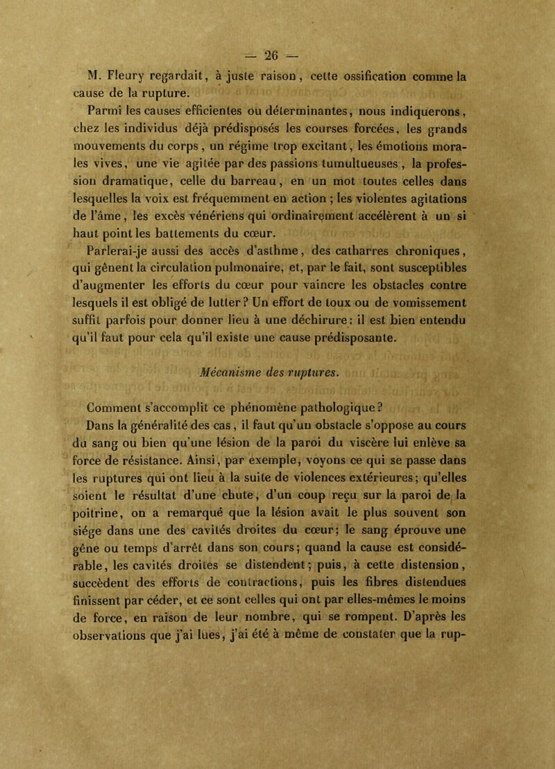 M. Fleury regardait, ajuste raison, cette ossification comme la cause de la rupture. Parmi les causes efficientes ou déterminantes, nous indiquerons, chez les individus déjà prédisposés les courses forcées, les grands mouvements du corps, un régime trop excitant, les émotions mora- les vives, une vie agitée par des passions tumultueuses , la profes- sion dramatique, celle du barreau, en un mot toutes celles dans lesquelles la voix est fréquemment en action ; les violentes agitations de l’âme, les excès vénériens qui ordinairement accélèrent à un si haut point les battements du cœur. Parlerai-je aussi des accès d’asthme, des catharres chroniques, qui gênent la circulation pulmonaire, et, par le fait, sont susceptibles d’augmenter les efforts du cœur pour vaincre les obstacles contre lesquels il est obligé de lutter? Un effort de toux ou de vomissement suffit parfois pour donner lieu à une déchirure: il est bien entendu qu’il faut pour cela qu’il existe une cause prédisposante. Mécanisme des ruptures. Comment s’accomplit ce phénomène pathologique ? Dans la généralité des cas, il faut qu’un obstacle s’oppose au cours du sang ou bien qu’une lésion de la paroi du viscère lui enlève sa force de résistance. Ainsi, par exemple, voyons ce qui se passe dans les ruptures qui ont lieu à la suite de violences extérieures; qu’elles soient le résultat d’une chute, d’un coup reçu sur la paroi de la poitrine, on a remarqué que la lésion avait le plus souvent son siège dans une des cavités droites du cœur; le sang éprouve une gêne ou temps d’arrêt dans son cours; quand la cause est considé- rable, les cavités droites se distendent; puis, à cette distension, succèdent des efforts de contractions, puis les fibres distendues finissent par céder, et ce sont celles qui ont par elles-mêmes le moins de force, en raison de leur nombre, qui se rompent. D’après les observations que j’ai lues, j’ai été à même de constater que la rup-