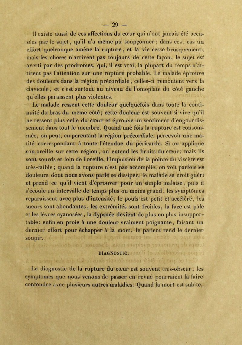 Il existe aussi de ces affections du cœur qui n’ont jamais été accu- sées par le sujet, qu’il n’a même pu soupçonner; dans ces, cas un effort quelconque amène la rupture, et la vie cesse brusquement; mais les choses n’arrivent pas toujours de cette façon, le sujet est averti par des prodromes, qui, il est vrai, la plupart du temps n’at- tirent pas l’attention sur une rupture probable. Le malade éprouve des douleurs dans la région précordiale, celles-ci remontent vers la clavicule, et c’est surtout au niveau de l’omoplate du côté gauche qu’elles paraissent plus violentes. Le malade ressent celte douleur quelquefois dans toute la conti- nuité du bras du même côté; cette douleur est souvent si vive qu’il ne ressent plus celle du cœur et éprouve un sentiment d’engourdis- sement dans tout le membre. Quand une fois la rupture est consom- mée, on peut, en percutant la région précordiale, percevoir une ma- tité correspondant à toute l’étendue du péricarde. Si on applique son oreille sur cette région, on entend les bruits du cœur; mais iis sont sourds et loin de l’oreille, l’impulsion de la pointe du viscère est très-faible; quand la rupture n’est pas accomplie, on voit parfois les douleurs dont nous avons parlé se dissiper, le malade se croit guéri et prend ce qu’il vient d’éprouver pour un simple malaise, puis il s’écoule un intervalle de temps plus ou moins grand, les symptômes reparaissent avec plus d’intensité, le pouls est petit et accéléré, les sueurs sont abondantes, les extrémités sont froides, la face est pâle et les lèvres cyanosées, la dypsnée devient déplus en plus insuppor- table; enfin en proie à une douleur vraiment poignante, faisant un dernier effort pour échapper à la mort, le patient rend le dernier soupir. DIAGNOSTIC. Le diagnostic de la rupture du cœur est souvent très-obscur, les symptômes que nous venons de passer en revue pourraient la faire confondre avec plusieurs autres maladies. Quand la mort est subite,