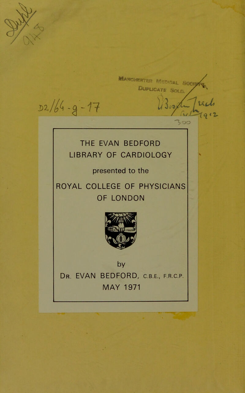 W THE EVAN BEDFORD LIBRARY OF CARDIOLOGY presented to the ROYAL COLLEGE OF PHYSICIANS OF LONDON Dr. EVAN BEDFORD, c.b.e., f.r.c.p. by MAY 1971