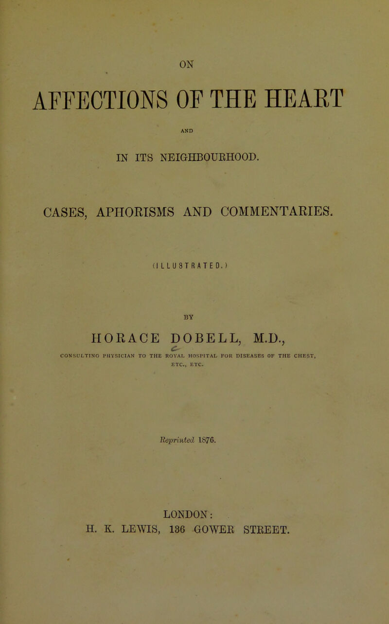 ON AFFECTIONS OF THE HEART AND IN ITS NEIGHBOURHOOD. CASES, APHORISMS AND COMMENTARIES. (ILLUSTRATED.) HORACE DOBELL, M.D., CONSULTING PHYSICIAN TO THE ROYAL HOSPITAL FOR DISEASES OF THE CHEST, ETC., ETC. Reprinted 1876. LONDON: H. K. LEWIS, 136 GOWER STREET.