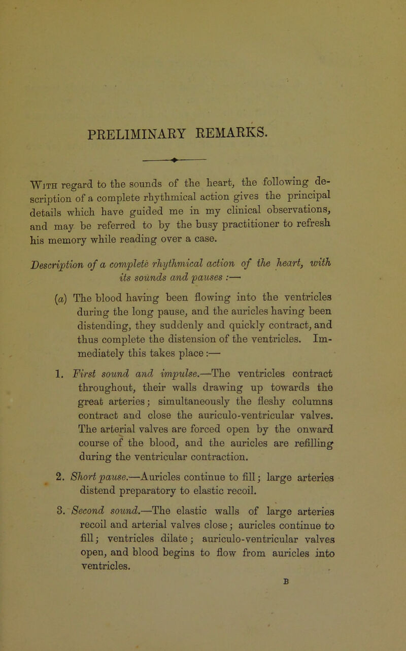 PRELIMINARY REMARKS. — Wjth regard to the sounds of the heart, the following de- scription of a complete rhythmical action gives the principal details which have guided me in my clinical observations, and may be referred to by the busy practitioner to refresh his memory while reading over a case. Description of a complete rhythmical action of the heart, with its sounds and pauses :— (a) The blood having been flowing into the ventricles during the long pause, and the auricles having been distending, they suddenly and quickly contract, and thus complete the distension of the ventricles. Im- mediately this takes place :— 1. First sound and impulse.—The ventricles contract throughout, their walls drawing up towards the great arteries; simultaneously the fleshy columns contract and close the auriculo-ventricular valves. The arterial valves are forced open by the onward course of the blood, and the auricles are refilling during the ventricular contraction. 2. Short pause.—Auriclescontinuetofi.il; large arteries distend preparatory to elastic recoil. 3. Second sound.—The elastic walls of large arteries recoil and arterial valves close; auricles continue to fill; ventricles dilate ; auriculo-ventricular valves open, and blood begins to flow from auricles into ventricles. B