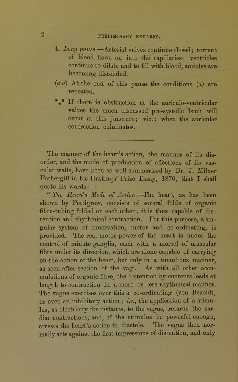 PRELIMINARY REMARKS. 4. Long pause.—Arterial valves continue closed; torrent of blood flows on into tbe capillaries; ventricles continue to dilate and to fill with, blood, auricles are becoming distended. [ci a) At the end of this pause the conditions (a) are repeated. *** If there is obstruction at the auriculo-ventricular valves the much discussed pre-systolic bruit will occur at this juncture; viz.: when the auricular contraction culminates. The manner of the heart’s action, the manner of its dis- order, and the mode of production of affections of its vas- cular walls, have been so well summarised by Dr. J. Milner Fothergill in his Hastings’ Prize Essay, 1870, that I shall quote his words :— “ The Heart’s Mode of Action.—The heart, as has been shown by Pettigrew, consists of several folds of organic fibre-tubing folded on each other; it is thus capable of dis- tention and rhythmical contraction. For this purpose, a sin- gular system of innervation, motor and co-ordinating, is provided. The real motor power of the heart is under the control of minute ganglia, each with a morsel of muscular fibre under its direction, which are alone capable of carrying on the action of the heart, but only in a tumultous manner, as seen after section of the vagi. As with all other accu- mulations of organic fibre, the distention by contents leads at length to contraction in a more or less rhythmical manner. The vagus exercises over this a co-ordinating (von Bezold), or even an inhibitory action; i.e., the application of a stimu- lus, as electricity for instance, to the vagus, retards the car- diac contractions, and, if the stimulus be powerful enough, arrests the heart’s action in diastole. The vagus then nor- mally acts against the first impressions of distention, and only