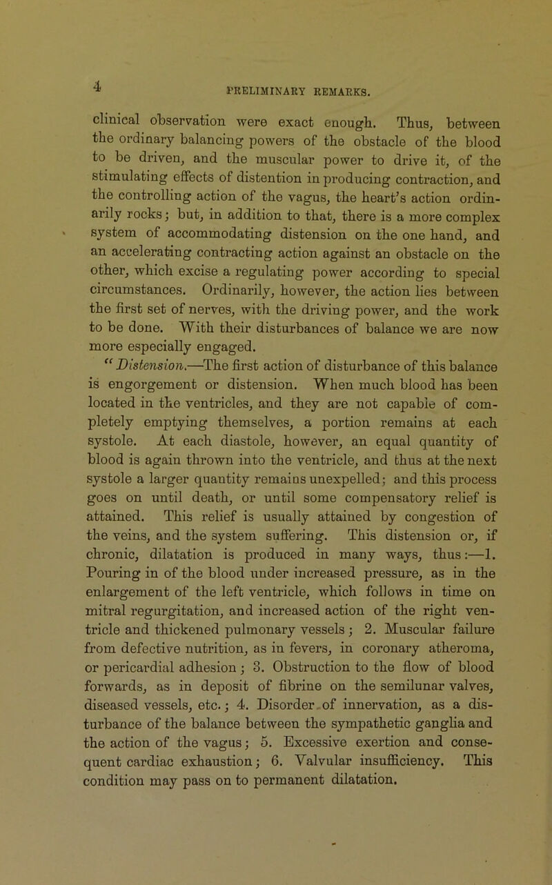 PRELIMINARY REMARKS. clinical observation were exact enough. Thus, between the ordinary balancing powers of the obstacle of the blood to be driven, and the muscular power to drive it, of the stimulating effects of distention in producing contraction, and the controlling action of the vagus, the heart’s action ordin- arily rocks; but, in addition to that, there is a more complex system of accommodating distension on the one hand, and an accelerating contracting action against an obstacle on the other, which excise a regulating power according to special circumstances. Ordinarily, however, the action lies between the first set of nerves, with the driving power, and the work to be done. With their disturbances of balance we are now more especially engaged. “Distension.—The first action of disturbance of this balance is engorgement or distension. When much blood has been located in the ventricles, and they are not capable of com- pletely emptying themselves, a portion remains at each systole. At each diastole, however, an equal quantity of blood is again thrown into the ventricle, and thus at the next systole a larger quantity remains unexpelled; and this process goes on until death, or until some compensatory relief is attained. This relief is usually attained by congestion of the veins, and the system suffering. This distension or, if chronic, dilatation is produced in many ways, thus:—1. Pouring in of the blood under increased pressure, as in the enlargement of the left ventricle, which follows in time on mitral regurgitation, and increased action of the right ven- tricle and thickened pulmonary vessels ; 2. Muscular failure from defective nutrition, as in fevers, in coronary atheroma, or pericardial adhesion; 3. Obstruction to the flow of blood forwards, as in deposit of fibrine on the semilunar valves, diseased vessels, etc.; 4. Disorder of innervation, as a dis- turbance of the balance between the sympathetic ganglia and the action of the vagus; 5. Excessive exertion and conse- quent cardiac exhaustion; 6. Valvular insufficiency. This condition may pass on to permanent dilatation.