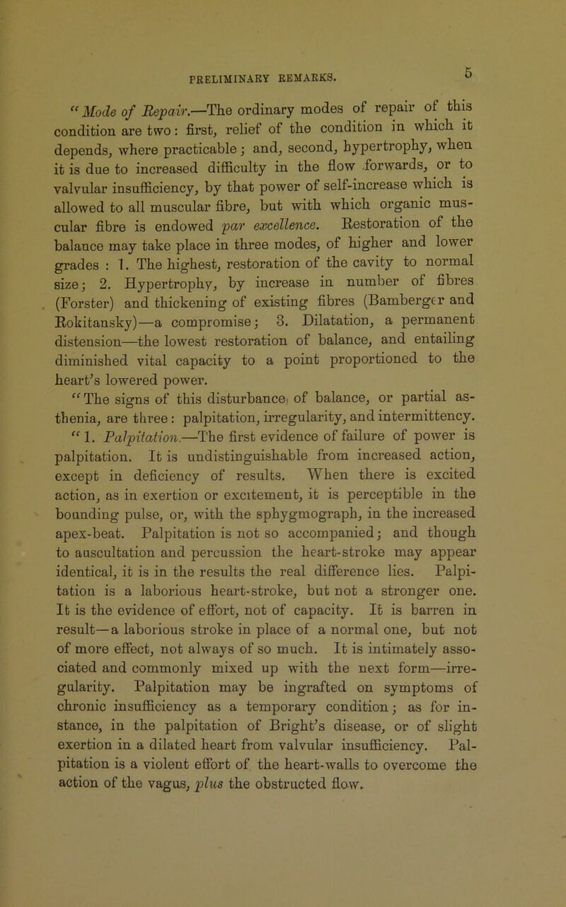 « Mode of Repair.—The ordinary modes of repair of this condition are two: first, relief of tlie condition in which, it depends, where practicable ; and, second, hypertrophy, when it is due to increased difficulty in the flow forwards, or to valvular insufficiency, by that power of self-increase which is allowed to all muscular fibre, but with which organic mus- cular fibre is endowed par excellence. Restoration of the balance may take place in three modes, of higher and lower grades : 1. The highest, restoration of the cavity to normal size; 2. Hypertrophy, by increase in number of fibres (Forster) and thickening of existing fibres (Bamberger and Rokitansky)—a compromise; 3. Dilatation, a permanent distension—the lowest restoration of balance, and entailing diminished vital capacity to a point proportioned to the heart’s lowered power. “The signs of this disturbance, of balance, or partial as- thenia, are three: palpitation, irregularity, andintermittency. “1. Palpitation.—The first evidence of failure of power is palpitation. It is undistinguishable from increased action, except in deficiency of results. When there is excited action, as in exertion or excitement, it is perceptible in the bounding pulse, or, with the sphygmograph, in the increased apex-beat. Palpitation is not so accompanied; and though to auscultation and percussion the heart-stroke may appear identical, it is in the results the real difference lies. Palpi- tation is a laborious heart-stroke, but not a stronger one. It is the evidence of effort, not of capacity. It is barren in result—a laborious stroke in place of a normal one, but not of more effect, not always of so much. It is intimately asso- ciated and commonly mixed up with the next form—irre- gularity. Palpitation may be ingrafted on symptoms of chronic insufficiency as a temporary condition; as for in- stance, in the palpitation of Bright’s disease, or of slight exertion in a dilated heart from valvular insufficiency. Pal- pitation is a violent effort of the heart-walls to overcome the action of the vagus, plus the obstructed flow.