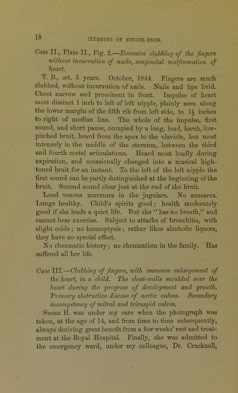 Case IT., Plate II., Pig. 2.—Excessive clubbing of the fingers without incurvation of nails, congenital malformation of heart. T. B., aet. 3 years. October, 1844. Fingers are much clubbed, without incurvation, of nails. Nails and lips livid. Chest narrow and prominent in front. Impulse of heart most distinct 1 inch to left of left nipple, plainly seen along the lower margin of the fifth rib from left side, to 1^ inches to right of median line. The whole of the impulse, first sound, and short pause, occupied by a long, loud, harsh, low- pitched bruit, heard from the apex to the clavicle, but most intensely in the middle of the sternum, between the third and fourth costal articulations. Heard most loudly during expiration, and occasionally changed into a musical high- toned bruit for an instant. To the left of the left nipple the first sound can be partly distinguished at the beginning of the bruit. Second sound clear just at the end of the bruit. Loud venous murmurs in the jugulars. No anasarca. Lungs healthy. Child’s spirits good; health moderately good if she leads a quiet life. But she “ has no breath,” and cannot bear exercise. Subject to attacks of bronchitis, with slight colds; no hasmoptysis; rather likes alcoholic liquors, they have no special effect. No rheumatic history; no rheumatism in the family. Ha3 suffered all her life. Case III.—Chibbing of fingers, with immense enlargement of the heart, in a child. The chest-ivalls moulded over the heart during the progress of development and growth. Primary obstructive disease of aortic valves. Secondary incompetency of mitral and tricuspid valves. Susan H. was under my care when the photograph was taken, at the age of 14, and from time to time subsequently, always deriving great benefit from a few weeks’ rest and treat- ment at the Royal Hospital. Finally, she was admitted to the emergency ward, under my colleague, Dr. Crucknell,