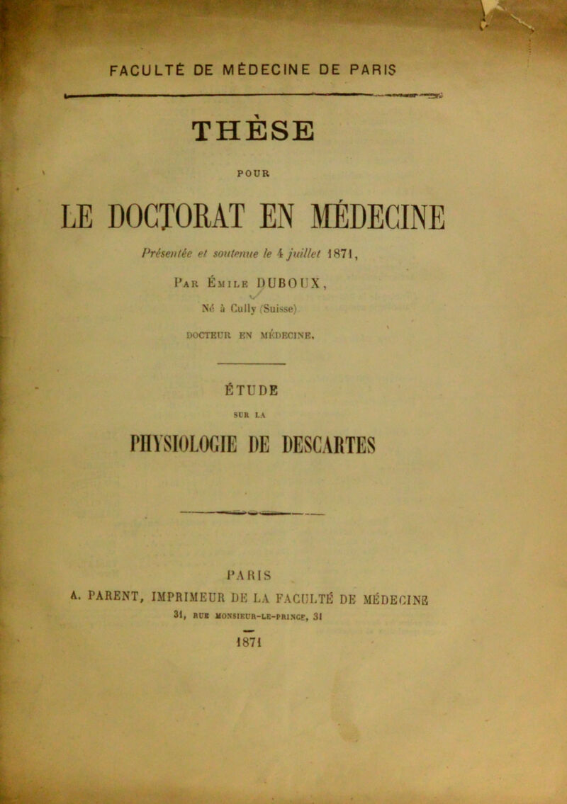 THÈSE ' POUR LE DOCTORAT EN MÉDECINE Présentée et soutenue le 4 juillet 1871, Par Émile DUBOÎJX, à Cully (Suisse) DOCTEUR EM MEDECINE, ÉTUDE SUR LA PHYSIOLOGIE DE DESCARTES l’ARIS A. PARENT, IMPRIMEUR DE LA FACULTÉ DE MÉDECINE 31, HCI MONSIEÜR-UE-PRl.NCE, 31 1871