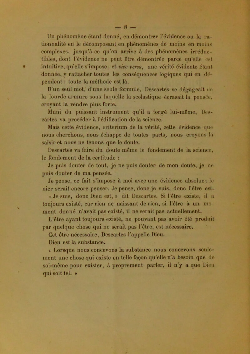 Un phénomène étant donné, en démontrer l’évidence ou la ra- lionnalité en le décomposant en phénomènes de moins en moins complexes, jusqu’à ce qu’on arrive à des phénomènes irréduc- tibles, dont l’évidence ne peut être démontrée parce qu’elle est • intuitive, qu’elle s’impose ; et vice versa^ une vérité évidente étant donnée, y rattacher toutes les conséquences log*iques qui en dé- pendent : toute la méthode est là. D’un seul mot, d’une seule formule. Descartes se dég^ageait de la lourde armure sous laquelle la scolastique écrasait la pensée, croyant la rendre plus forte. Muni du puissant instrument qu’il a torg’é lui-même. Des- cartes va procéder à l’édification de la science. Mais cette évidence, critérium de la vérité, cette évidence <jue nous cherchons, nous échappe de toutes parts, nous croyons la saisir et nous ne tenons que le doute. Descartes va faire du doute même le fondement de la science, le fondement de la certitude : Je puis douter de tout, je ne puis douter de mon doute, je ne puis douter de ma pensée. Je pense, ce fait s’impose à moi avec une évidence absolue; le nier serait encore penser. Je pense, donc je suis, donc l’être est. « Je suis, donc Dieu est, » dit Descaries. Si l’être existe, il a toujours existé, car rien ne naissant de rien, si l’être à un mo- ment donné n’avait pas existé, il ne serait pas actuellement. L’être ayant toujours existé, ne pouvant pas avoir été produit par quelque chose qui ne serait pas l’être, est nécessaire. Cet être nécessaire. Descartes l’appelle Dieu. Dieu est la substance. « Lorsque nous concevons la substance nous concevons seide- ment une chose qui existe en telle façon qu’elle n’a besoin que de soi-même pour exister, à proprement parler, il n’y a que Dieu qui soit tel. »