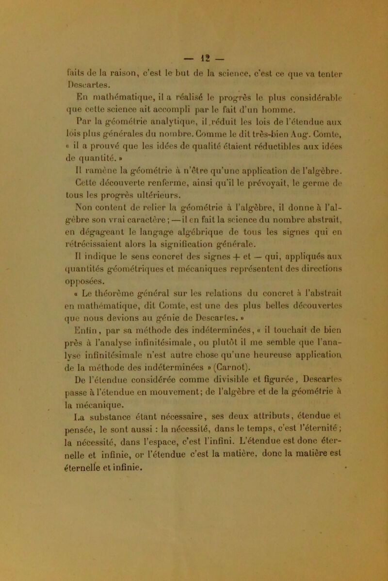 faits (le la raison, c’est le but de la science, c’est ce que va tenter Descartes. En mathématique, il a réalisé le prog’rès le plus considéral>le que cette science ait accompli par le fait d’un homme. Par la •éométrie analytique, il.réduit les lois de l’étendue aux lois plus g*énérales du nombre. Gomme le dit très-bien Aug*. Comte, « il a prouvé que les idées de qualité étaient réductibles aux idées de quantité. » Il ramène la g*éométric k n’ètre qu’une application de l’alg’èbre. Cette découverte renferme, ainsi qu’il le prévoyait, le g’erme de tous les prog'rès ultérieurs. Non content de relier la g*éométrie à l’alg*èbre, il donne à l’al- g’èbre son vrai caracbu^e ; — il en fait la science du nombre abstrait, en dég’ag’eant le lang*ag’e alg'ébrique de tous les sig’ues qui en rétrécissaient alors la sig’nification g*énérale. Il indique le sens concret des sig’nes -|- et — qui, appliqués aux ([uantités g-éométriques et mécaniques repi’ésentent des directions opposées. « Le théorème g’énéral sur les relations du concret à l’abstrait en matliémati(|Lie, dit Comte, est une des plus belles déc^ouvertes que nous devions au g*énie de Descaries. » Enfin, par sa méthode des indéterminées, « il toucbaif de bien près à l’analyse infinitésimale, ou pluU'it il me semble que l’ana- lyse infinitésimale n’est autre chose qu’une heureuse application, de la méthode des indéterminées » (Carnot). De l’étendue considérée comme divisible et fîg*urée. Descartes passe à l’étendue en mouvement; de l’alg-èbre et de la g-éométrie à la mécanique. La substance étant nécessaire, ses deux attributs, étendue et pensée, le sont aussi : la nécessité, dans le temps, c’est l’éternité; la nécessité, dans l’espace, c’est l’infini. L’étendue est donc éter- nelle et infinie, or l’étendue c’est la matière, donc la matière est éternelle et infinie.