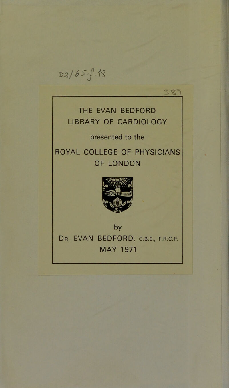 sz) 6 THE EVAN BEDFORD LIBRARY OF CARDIOLOGY presented to the ROYAL COLLEGE OF PHYSICIANS OF LONDON by Dr. EVAN BEDFORD, c.b.e., f.r.c.p. MAY 1971