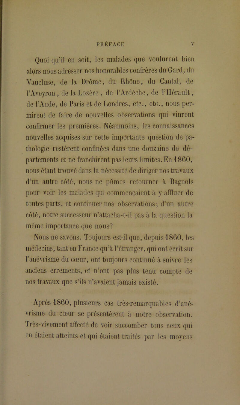 Quoi qu'il en soit, les malades que voulurent bien alors nous adresser nos honorables confrères du Gard, du Vaucluse, de la Drôme, du Rhône, du Cantal, de l’Aveyron , de la Lozère , de l’Ardèche, de l’Hérault, de l’Aude, de Paris et de Londres, etc., etc., nous per- mirent de faire de nouvelles observations qui vinrent confirmer les premières. Néanmoins, les connaissances nouvelles acquises sur cette importante question de pa- thologie restèrent confinées dans une douzaine de dé- partements et ne franchirent pas leurs limites. En 1800, nous étant trouvé dans la nécessité de diriger nos travaux d’un autre côté, nous ne pûmes retourner à Bagnols pour voir les malades qui commençaient à y affluer de toutes parts, et continuer nos observations; d’un autre côté, notre successeur n’attacha-t-il pas à la question la même importance que nous? Nous ne savons. Toujours est-il que, depuis 1860, les médecins, tant en France qu’à l’étranger, qui ont écrit sur l'anévrisme du cœur, ont toujours continué à suivre les anciens errements, et n’ont pas plus tenu compte de nos travaux que s’ils n’avaient jamais existé. Après 1860, plusieurs cas très-remarquables d’ané- vrisme du cœur se présentèrent à notre observation. Très-vivement affecté de voir succomber tous ceux qui en étaient atteints et qui étaient traités par les moyens