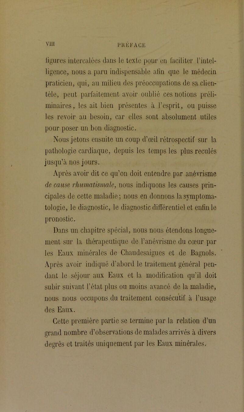 ligures intercalées dans le texte peur en faciliter l'intel- ligence, nous a paru indispensable afin que le médecin praticien, qui, au milieu des préoccupations de sa clien- tèle, peut parfaitement avoir oublié ces notions préli- minaires, les ait bien présentes à l’esprit, ou puisse les revoir au besoin, car elles sont absolument utiles pour poser un bon diagnostic. Nous jetons ensuite un coup d’œil rétrospectif sur la pathologie cardiaque, depuis les temps les plus reculés jusqu’à nos jours. Après avoir dit ce qu’on doit entendre par anévrisme de cause rhumatismale, nous indiquons les causes prin- cipales de cette maladie; nous en donnons la symptoma- tologie, le diagnostic, le diagnostic différentiel et enfin le pronostic. Dans un chapitre spécial, nous nous étendons longue- ment sur la thérapeutique de l’anévrisme du cœur par les Eaux minérales de Chaudesaigues et de Bagnols. Après avoir indiqué d’abord le traitement général pen- dant le séjour aux Eaux et la modification qu’il doit subir suivant l’état plus on moins avancé de la maladie, nous nous occupons du traitement consécutif à l’usage des Eaux. Celte première partie se termine par la relation d’un grand nombre d’observations de malades arrivés à divers degrés et traités uniquement par les Eaux minérales.