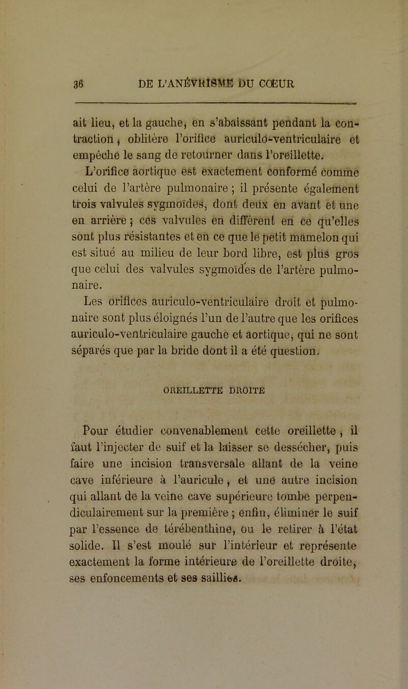 ait lieu, et la gauche, en s’abaissant pendant la con- traction , oblitère l’orifice auriculo-ventriculaire et empêche le sang de retourner dans l’oreillette. L’orifice aortique est exactement conformé comme celui de l’artère pulmonaire ; il présente également trois valvules sygmoïdes, dont deux en avant et une en arrière 5 ces valvules en diffèrent en ce qu’elles sont plus résistantes et en ce que le petit mamelon qui est situé au milieu de leur bord libre, est plus gros que celui des valvules sygmoïdes de l’artère pulmo- naire. Les orifices auriculo-ventriculaire droit et pulmo- naire sont plus éloignés l’un de l’autre que les orifices auriculo-ventriculaire gauche et aortique, qui ne sont séparés que par la bride dont il a été question. OREILLETTE DROITE Pour étudier convenablement cette oreillette , il faut l’injecter de suif et la laisser se dessécher, puis faire une incision transversale allant de la veine cave inférieure à l’auricule, et une autre incision qui allant de la veine cave supérieure tombe perpen- diculairement sur la première ; enfin, éliminer le suif par l’essence de térébenthine, ou le retirer à l’état solide. Il s’est moulé sur l’intérieur et représente exactement la forme intérieure de l’oreillette droite, ses enfoncements et ses saillies.