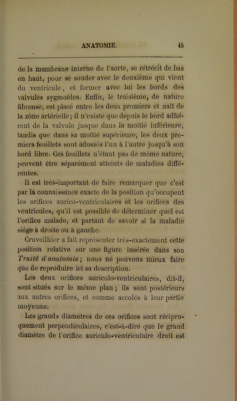 cle la membrane interne de l’aorte, se rétrécit de bas en haut, pour se souder avec le deuxième qui vient du ventricule , et former avec lui les bords des valvules sygmoïdes. Enfin, le troisième, de nature fibreuse, est placé entre les deux premiers et naît de la zone artérielle; il n’existe que depuis le bord adhé- rent de la valvule jusque dans la moitié inférieure, tandis que dans sa moitié supérieure, les deux pre- miers feuillets sont adossés l’un à l’autre jusqu’à son bord libre. Ces feuillets n’étant pas de même nature, peuvent être séparément atteints de maladies diffé- rentes. Il est très-important de faire remarquer que c’est par la connaissance exacte de la position qu’occupent les orifices aurico-ventriculaires et les orifices des ventricules, qu’il est possible de déterminer quel est l’orifice malade, et partant de savoir si la maladie- siège à droite ou à gauche. Cruveilhier a fait représenter très-exactement cette position relative sur une figure insérée dans son Traité cl’anatomie ; nous ne pouvons mieux faire que de reproduire ici sa description. Les deux orifices auriculo-ventriculaires, dit-il, sont situés sur le même plan ; ils sont postérieurs aux autres orifices, et comme accolés à leur partie moyenne. Les grands diamètres de ces orifices sont récipro- quement perpendiculaires, c’est-à-dire que le grand diamètre de l’orifice auriculo-ventriculaire droit est