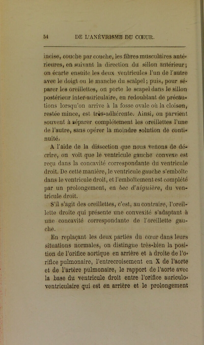 incise, couche par couche, les fibres musculaires anté- rieures, en suivant la direction du sillon antérieur; on écarte ensuite les deux ventricules l’un de l’autre avec le doigt ou le manche du scalpel; puis, pour sé- parer les oreillettes, on porte le scapel dans le sillon postérieur inter-auriculaire, en redoublant de précau- tions lorsqu’on arrive à la fosse ovale où la cloison, restée mince, est très-adhérente. Ainsi, on parvient souvent à séparer complètement les oreillettes l’une de l’autre, sans opérer la moindre solution de conti- nuité. A l’aide de la dissection que nous venons de dé- crire, on voit que le ventricule gauche convexe est reçu dans la concavité correspondante du ventricule droit. De cette manière, le ventricule gauche s’emboîte dans le ventricule droit, et l’emboîtement est complété par un prolongement, en bec cl’aiguière, du ven- tricule droit. S’il s’agit des oreillettes, c’est, au contraire, l’oreil- lette droite qui présente une convexité s’adaptant à une concavité correspondante de l’oreillette gau- che. En replaçant les deux parties du cœur dans leurs situations normales, on distingue très-bien la posi- tion de l’orifice aortique en arrière et à droite de l’o- rifice pulmonaire, l’entrecroisement en X de l’aorte et de l’artère pulmonaire, le rapport de l’aorte avec la hase du ventricule droit entre l’orifice auriculo- ventriculaire qui est en arrière et le prolongement