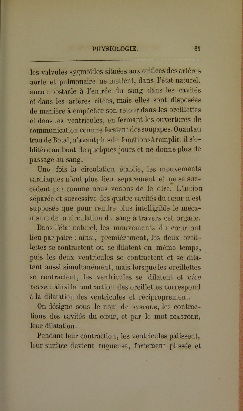 les valvules sygmoïdes situées aux orifices des artères aorte et pulmonaire ne mettent, dans l’état naturel, aucun obstacle à l’entrée du sang dans les cavités et dans les artères citées, mais elles sont disposées de manière à empêcher son retour dans les oreillettes et dans les ventricules, en fermant les ouvertures de communication comme feraient dessoupapes. Quantau trou de Botal, n’ayant plus de fonctions à remplir, il s’o- blitère au bout de quelques jours et ne donne plus de passage au sang. Une fois la circulation établie, les mouvements cardiaques n’ont plus lieu séparément et ne se suc- cèdent pas comme nous venons de le dire. L’action séparée et successive des quatre cavités du cœur n'est supposée que pour rendre plus intelligible le méca- nisme de la circulation du sang à travers cet organe. Dans l’état naturel, les mouvements du cœur ont lieu par paire : ainsi, premièrement, les deux oreil- lettes se contractent ou se dilatent en même temps, puis les deux ventricules se contractent et se dila- tent aussi simultanément, mais lorsque les oreillettes se contractent, les ventricules se dilatent et vice versa. : ainsi la contraction des oreillettes correspond à la dilatation des ventricules et réciproprement. On désigne sous le nom de systole, les contrac- tions des cavités du cœur, et par le mot diastole, leur dilatation. Pendant leur contraction, les ventricules pâlissent, leur surface devient rugueuse, fortement plissée et