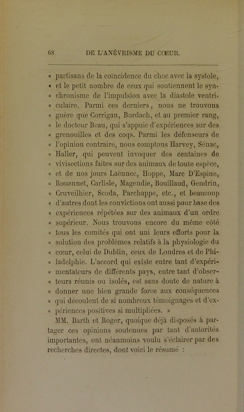 « partisans de la coïncidence du choc avec la systole, « et le petit nombre de ceux qui soutiennent le syn- « chronisme de l’impulsion avec la diastole ventri- « culaire. Parmi ces derniers, nous ne trouvons « guère que Gorrigan, Burdach, et au premier rang, « le docteur Beau, qui s’appuie d’expériences sur des « grenouilles et des coqs. Parmi les défenseurs de « l’opinion contraire, nous comptons Harvey, Sénac, « Haller, qui peuvent invoquer des centaines de « vivisections faites sur des animaux de toute espèce, « et de nos jours Laënnec, Iioppe, Marc D’Espine, « llouennet, Garlisle, Magendie, Bouillaud, Gendrin, « Gruveilhier, Scoda, Parchappe, etc., et beaucoup « d’autres dont les convictions ont aussi pour base des « expériences répétées sur des animaux d’un ordre « supérieur. Nous trouvons encore du môme côté « tous les comités qui ont uni leurs efforts pour la « solution des problèmes relatifs à la physiologie du « cœur, celui de Dublin, ceux de Londres et de Phi- « ladelphie. L’accord qui existe entre tant d’expéri- « mentateurs de différents pays, entre tant d’obser- « tours réunis ou isolés, est sans doute de nature à « donner une bien grande force aux conséquences « qui découlent de si nombreux témoignages et d’ex- « périences positives si multipliées. » MM. Barth et Roger, quoique déjà disposés à par- tager ces opinions soutenues par tant d’autorités importantes, ont néanmoins voulu s’éclairer par des recherches directes, dont voici le résumé :