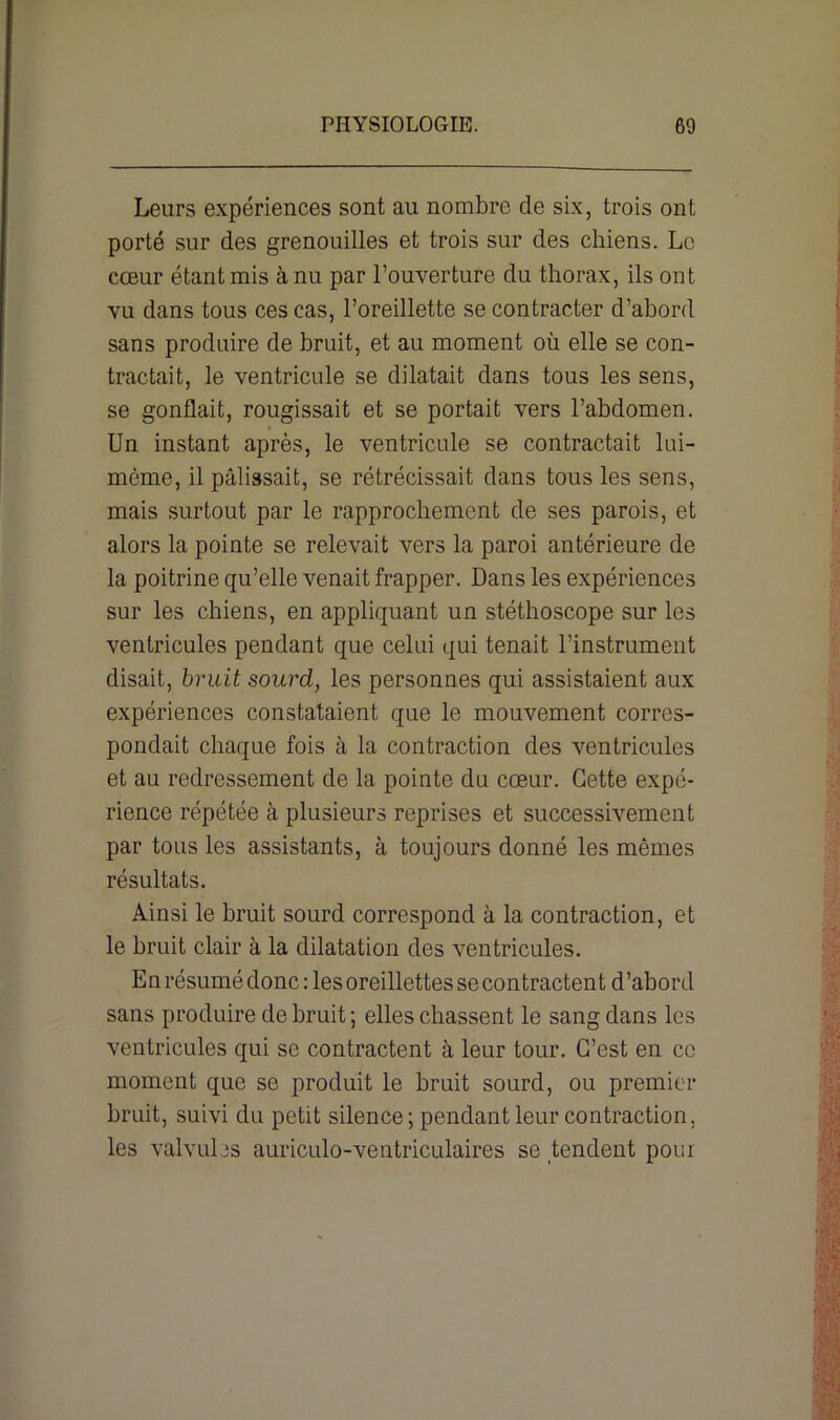 Leurs expériences sont au nombre de six, trois ont porté sur des grenouilles et trois sur des chiens. Le cœur étant mis à nu par l’ouverture du thorax, ils ont vu dans tous ces cas, l’oreillette se contracter d’abord sans produire de bruit, et au moment où elle se con- tractait, le ventricule se dilatait dans tous les sens, se gonflait, rougissait et se portait vers l’abdomen. Un instant après, le ventricule se contractait lui- mème, il pâlissait, se rétrécissait dans tous les sens, mais surtout par le rapprochement de ses parois, et alors la pointe se relevait vers la paroi antérieure de la poitrine qu’elle venait frapper. Dans les expériences sur les chiens, en appliquant un stéthoscope sur les ventricules pendant que celui qui tenait l’instrument disait, bruit sourd, les personnes qui assistaient aux expériences constataient que le mouvement corres- pondait chaque fois à la contraction des ventricules et au redressement de la pointe du cœur. Cette expé- rience répétée à plusieurs reprises et successivement par tous les assistants, à toujours donné les mêmes résultats. Ainsi le bruit sourd correspond à la contraction, et le bruit clair à la dilatation des ventricules. En résumé donc : les oreillettes se contractent d’abord sans produire de bruit; elles chassent le sang dans les ventricules qui se contractent à leur tour. C’est en ce moment que se produit le bruit sourd, ou premier bruit, suivi du petit silence; pendant leur contraction, les valvules auriculo-ventriculaires se tendent pour