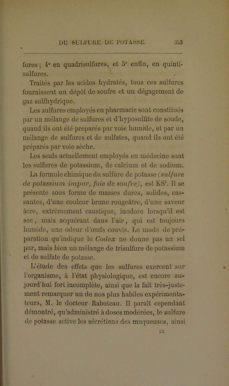 DU SULFURE DE PUTA.SSE. 3&3 fures ; 4° en quadrisulfures, et 5 enfin, en quinti- sulfures. Traités par les acides hydratés, tous ces sulfures fournissent un dépôt de soufre et un dégagement de gaz sulfhydrique. Les sulfures employés en pharmacie sont constitués par un mélange de sulfures et d’hyposulfite de soude, quand ils ont été préparés par voie humide, et par un mélange de sulfures et de sulfates, quand ils ont été préparés par voie sèche. Les seuls actuellement employés en médecine sont les sulfures de potassium, de calcium et de sodium. La formule chimique du sulfure de potasse (sulfure de jiotassium impur, foie de soufre), est KS3. Il se présente sous forme de masses dures, solides, cas- santes, d’une couleur brune rougeâtre, d’une saveur âcre, extrêmement caustique, inodore lorsqu’il est sec, mais acquérant dans l’air, qui est toujours humide, une odeur d'œufs couvis. Le mode de pré- paration qu’indique le Codex ne donne pas un sel pur, mais bien un mélange de trisulfure de potassium et de sulfate de potasse. L’étude des effets que les sulfures exercent sur l’organisme, à l’état physiologique, est encore au- jourd’hui fort incomplète, ainsi que la fait très-juste- ment remarquer un de nos plus habiles expérimenta- teurs, M. le docteur Rabuteau. Il paraît cependant démontré, qu’administré cà doses modérées, le sulfure de potasse active les sécrétions des muqueuses, ainsi 23.