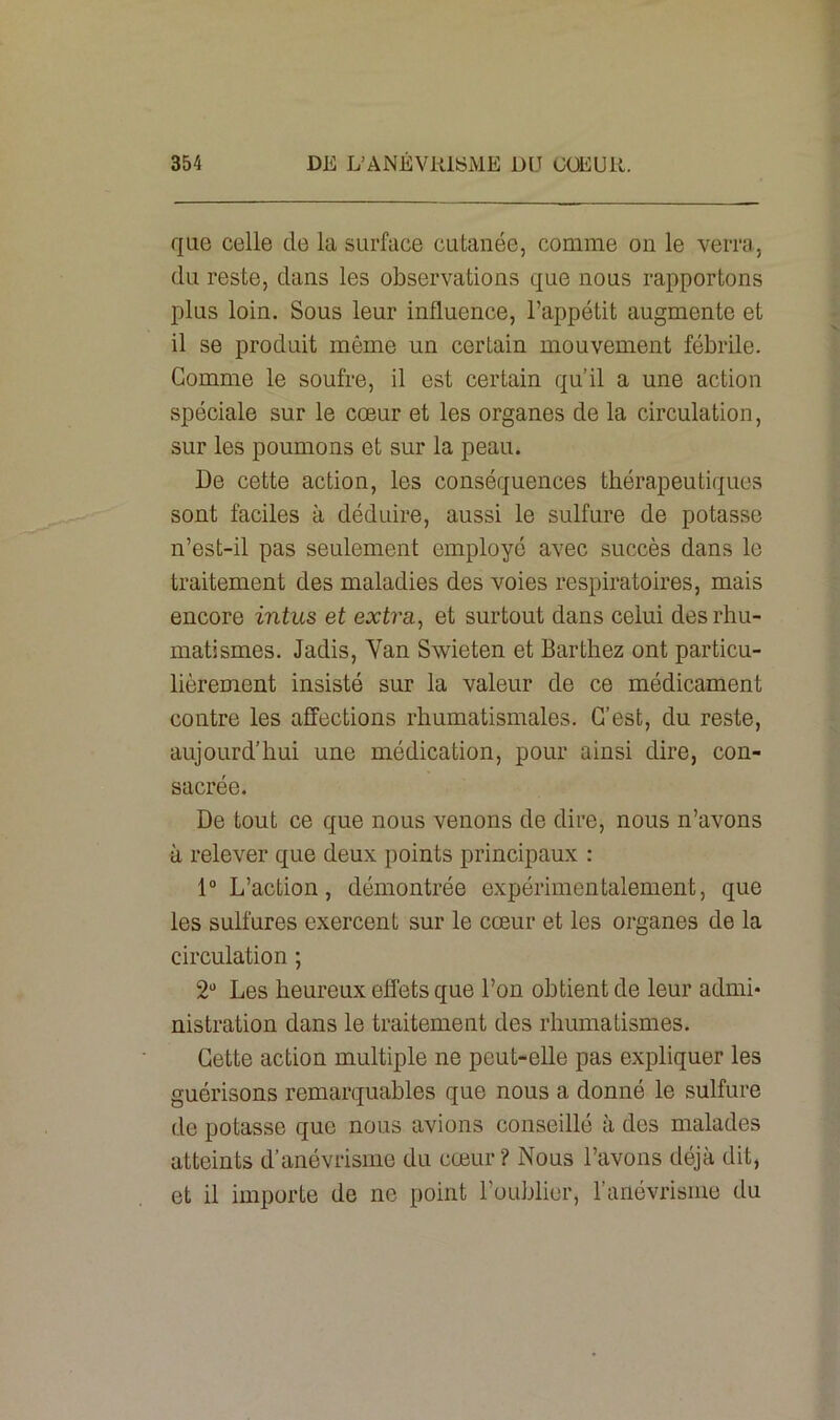 que celle de la surface cutanée, comme on le verra, du reste, dans les observations que nous rapportons plus loin. Sous leur influence, l’appétit augmente et il se produit même un certain mouvement fébrile. Gomme le soufre, il est certain qu’il a une action spéciale sur le cœur et les organes de la circulation, sur les poumons et sur la peau. De cette action, les conséquences thérapeutiques sont faciles à déduire, aussi le sulfure de potasse n’est-il pas seulement employé avec succès dans le traitement des maladies des voies respiratoires, mais encore intus et extra, et surtout dans celui des rhu- matismes. Jadis, Van Swieten et Barthez ont particu- lièrement insisté sur la valeur de ce médicament contre les affections rhumatismales. C’est, du reste, aujourd’hui une médication, pour ainsi dire, con- sacrée. De tout ce que nous venons de dire, nous n’avons à relever que deux points principaux : 1° L’action, démontrée expérimentalement, que les sulfures exercent sur le cœur et les organes de la circulation ; 2“ Les heureux effets que l’on obtient de leur admi- nistration dans le traitement des rhumatismes. Cette action multiple ne peut-elle pas expliquer les guérisons remarquables que nous a donné le sulfure de potasse que nous avions conseillé à des malades atteints d’anévrisme du cœur ? Nous l’avons déjà dit, et il importe de ne point l’oublier, l’anévrisme du