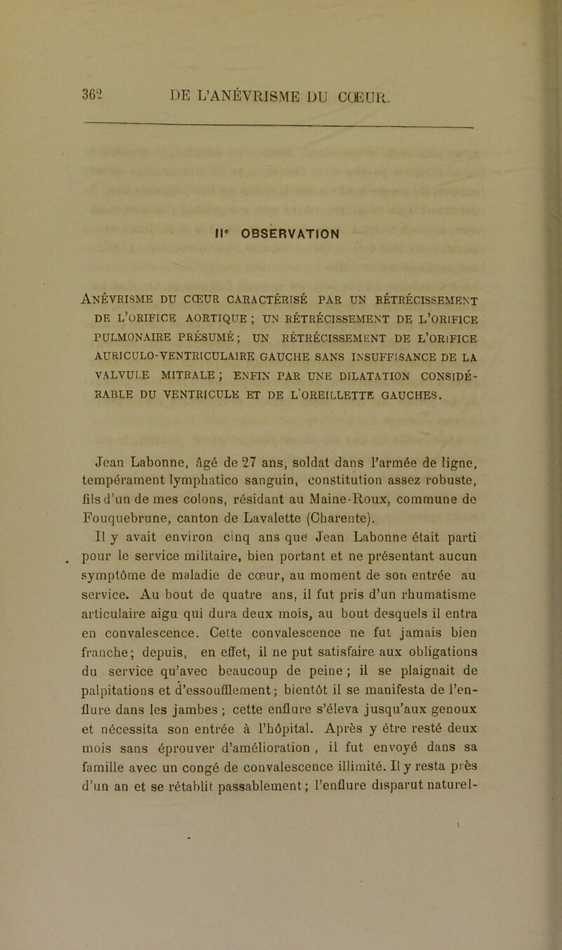 Il' OBSERVATION Anévrisme du cœur caractérisé par un rétrécissement DE L’ORIFICE AORTIQUE ; UN RÉTRÉCISSEMENT DE L’ORIFICE PULMONAIRE PRÉSUMÉ; UN RÉTRÉCISSEMENT DE E’ORlFICE AURICULO-VENTRICULAIRE GAUCHE SANS INSUFFISANCE DE LA VALVULE MITRALE ; ENFIN PAR UNE DILATATION CONSIDÉ- RABLE DU VENTRICULE ET DE L’OREILLETTE GAUCHES. Jean Labonne, âgé de 27 ans, soldat dans l’armée de ligne, tempérament lymphatico sanguin, constitution assez robuste, fils d’un de mes colons, résidant au Maine-Roux, commune de Fouquebrune, canton de Lavalette (Charente). Il y avait environ cinq ans que Jean Labonne était parti pour le service militaire, bien portant et ne présentant aucun symptôme de maladie de cœur, au moment de son entrée au service. Au bout de quatre ans, il fut pris d’un rhumatisme articulaire aigu qui dura deux mois, au bout desquels il entra en convalescence. Cette convalescence ne fut jamais bien franche; depuis, en effet, il ne put satisfaire aux obligations du service qu’avec beaucoup de peine ; il se plaignait de palpitations et d’essoufflement; bientôt il se manifesta de l’en- flure dans les jambes ; cette enflure s’éleva jusqu’aux genoux et nécessita son entrée à l’hôpital. Après y être resté deux mois sans éprouver d’amélioration , il fut envoyé dans sa famille avec un congé de convalescence illimité. Il y resta près d’un an et se rétablit passablement; l’enflure disparut naturel- t