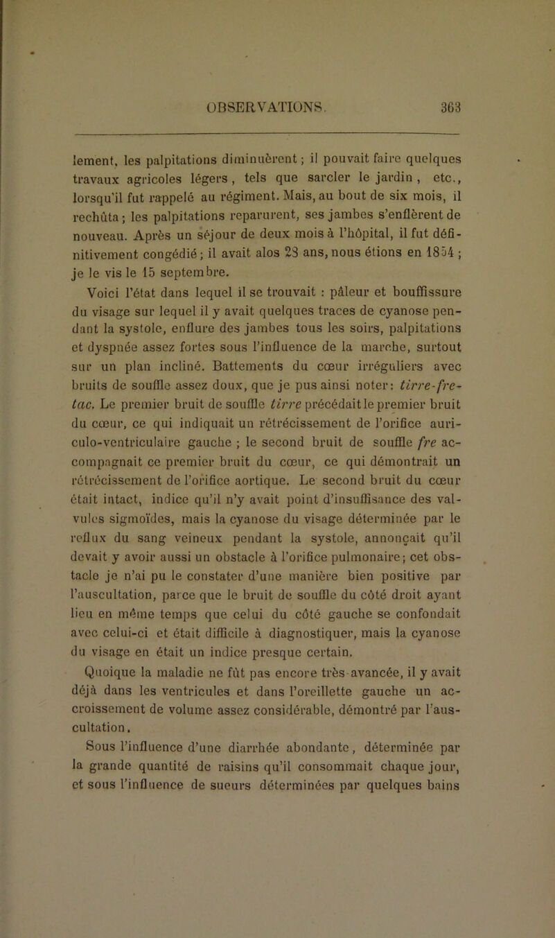 lement. les palpitations diminuèrent; il pouvait faire quelques travaux agricoles légers, tels que sarcler le jardin , etc., lorsqu'il fut rappelé au régiment. Mais.au bout de six mois, il rechuta; les palpitations reparurent, ses jambes s’enflèrent de nouveau. Après un séjour de deux mois à l’hôpital, il fut défi- nitivement congédié; il avait alos 23 ans,nous étions en 1854 ; je le vis le 15 septembre. Voici l’état dans lequel il se trouvait : pâleur et bouffissure du visage sur lequel il y avait quelques traces de cyanose pen- dant la systole, enflure des jambes tous les soirs, palpitations et dyspnée assez fortes sous l’influence de la marche, surtout sur un plan incliné. Battements du cœur irréguliers avec bruits de souffle assez doux, que je pus ainsi noter: tirre fre- tac. Le premier bruit de souffle tirre précédait le premier bruit du cœur, ce qui indiquait un rétrécissement de l’orifice auri- culo-vcntriculaire gauche ; le second bruit de souffle fre ac- compagnait ce premier bruit du cœur, ce qui démontrait un rétrécissement de l’orifice aortique. Le second bruit du cœur était intact, indice qu’il n’y avait point d’insuffisance des val- vules sigmoïdes, mais la cyanose du visage déterminée par le reflux du sang veineux pendant la systole, annonçait qu’il devait y avoir aussi un obstacle à l’orifice pulmonaire; cet obs- tacle je n’ai pu le constater d’une manière bien positive par l’auscultation, parce que le bruit de souffle du côté droit ayant lieu en même temps que celui du côté gauche se confondait avec celui-ci et était difficile à diagnostiquer, mais la cyanose du visage en était un indice presque certain. Quoique la maladie ne fût pas encore très avancée, il y avait déjà dans les ventricules et dans l’oreillette gauche un ac- croissement de volume assez considérable, démontré par l’aus- cultation. Sous l’influence d’une diarrhée abondante, déterminée par la grande quantité de raisins qu’il consommait chaque jour, et sous l’influence de sueurs déterminées par quelques bains