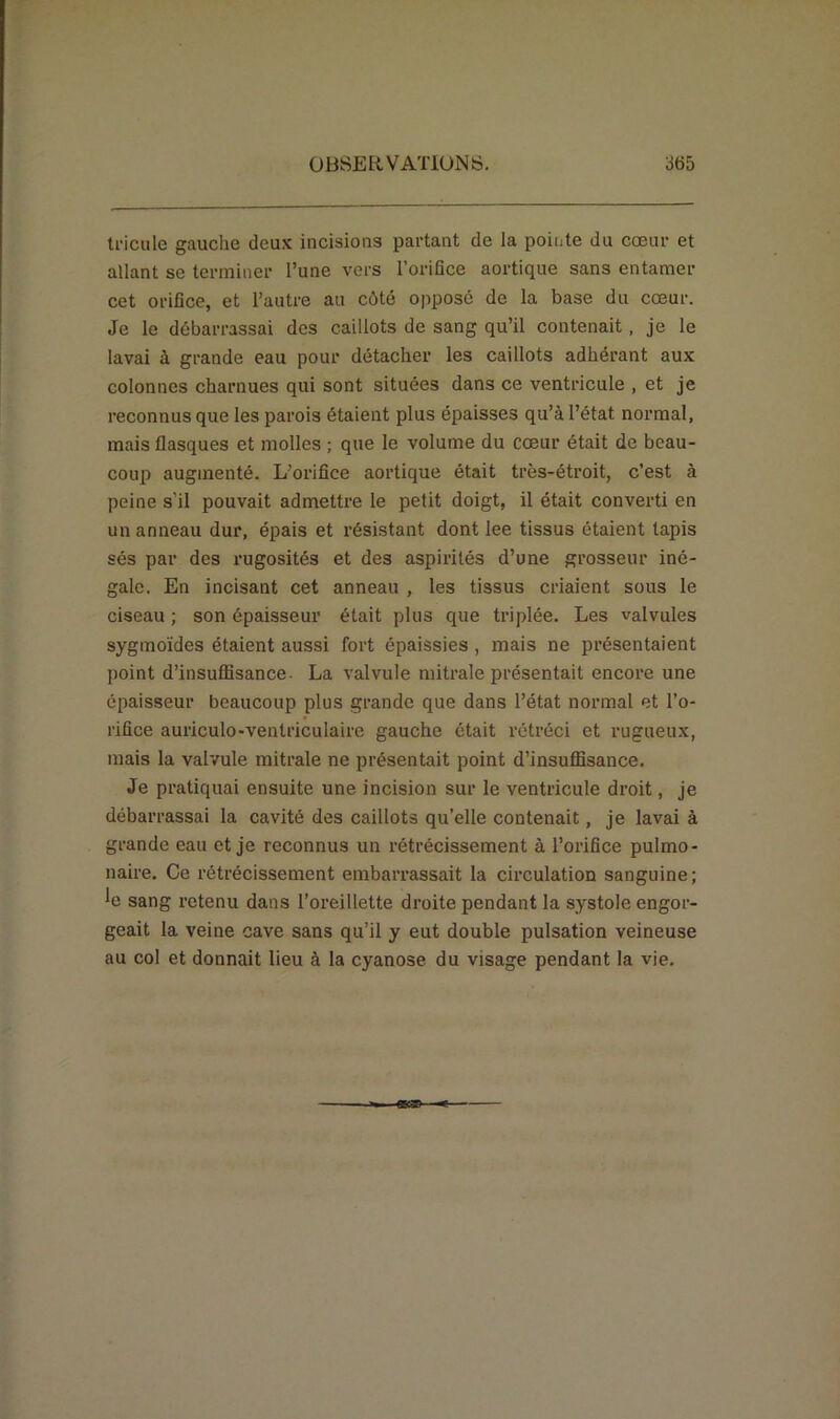 tricule gauche deux incisions partant de la pointe du cœur et allant se terminer l’une vers l’orifice aortique sans entamer cet orifice, et l’autre au côté opposé de la base du cœur. Je le débarrassai des caillots de sang qu’il contenait , je le lavai à grande eau pour détacher les caillots adhérant aux colonnes charnues qui sont situées dans ce ventricule , et je reconnus que les parois étaient plus épaisses qu’à l’état normal, mais flasques et molles ; que le volume du cœur était de beau- coup augmenté. L’orifice aortique était très-étroit, c’est à peine s'il pouvait admettre le petit doigt, il était converti en un anneau dur, épais et résistant dont lee tissus étaient tapis sés par des rugosités et des aspirités d’une grosseur iné- gale. En incisant cet anneau , les tissus criaient sous le ciseau ; son épaisseur était plus que triplée. Les valvules sygmoïdes étaient aussi fort épaissies , mais ne présentaient point d’insuffisance. La valvule mitrale présentait encore une épaisseur beaucoup plus grande que dans l’état normal et l’o- rifice auriculo-ventriculaire gauche était rétréci et rugueux, mais la valvule mitrale ne présentait point d’insuffisance. Je pratiquai ensuite une incision sur le ventricule droit, je débarrassai la cavité des caillots qu’elle contenait, je lavai à grande eau et je reconnus un rétrécissement à l’orifice pulmo- naire. Ce rétrécissement embarrassait la circulation sanguine; *e sang retenu dans l’oreillette droite pendant la systole engor- geait la veine cave sans qu’il y eut double pulsation veineuse au col et donnait lieu à la cyanose du visage pendant la vie.