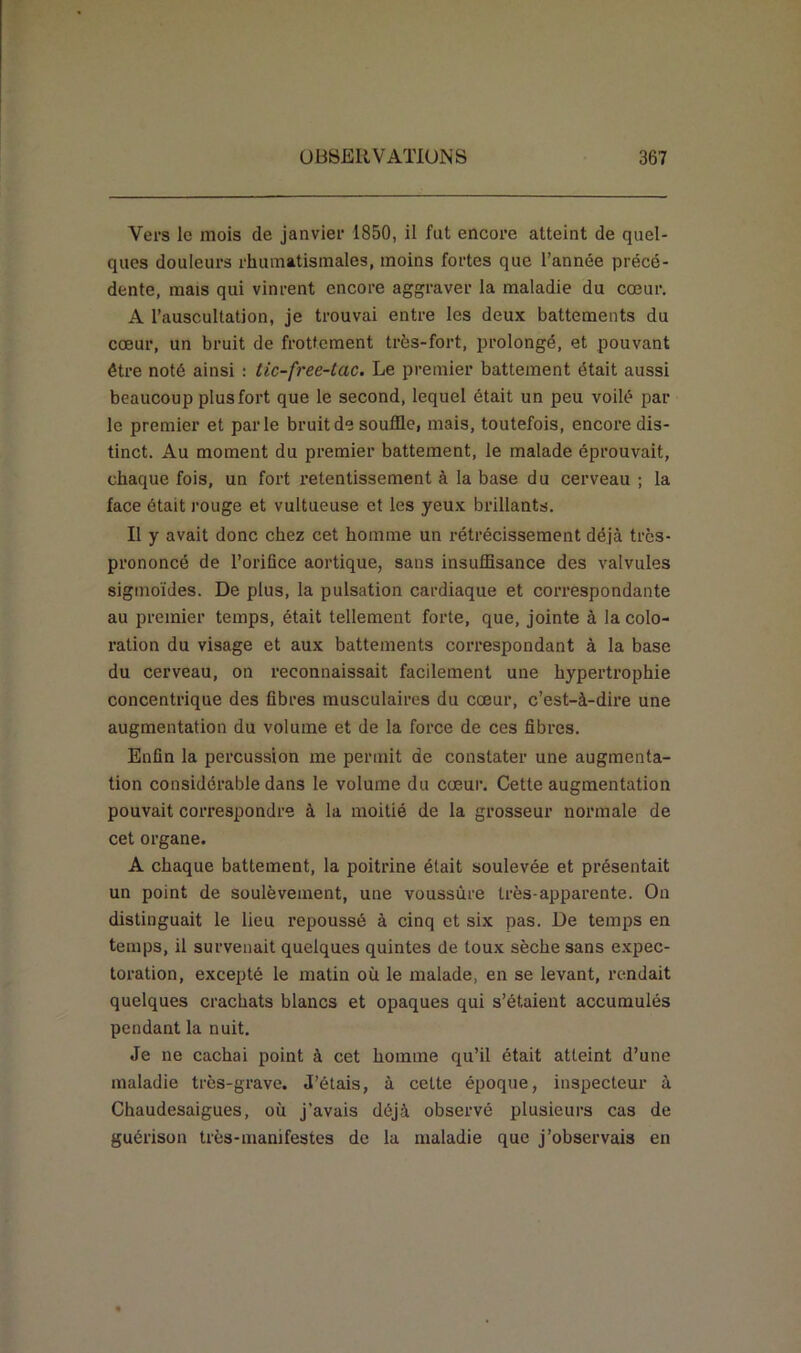 Vers le mois de janvier 1850, il fut encore atteint de quel- ques douleurs rhumatismales, moins fortes que l’année précé- dente, mais qui vinrent encore aggraver la maladie du cœur. A l’auscultation, je trouvai entre les deux battements du cœur, un bruit de frottement très-fort, prolongé, et pouvant être noté ainsi : tic-free-Lac. Le premier battement était aussi beaucoup plus fort que le second, lequel était un peu voilé par le premier et parle bruit de souffle, mais, toutefois, encore dis- tinct. Au moment du premier battement, le malade éprouvait, chaque fois, un fort retentissement à la base du cerveau ; la face était rouge et vultueuse et les yeux brillants. Il y avait donc chez cet homme un rétrécissement déjà très- prononcé de l’orifice aortique, sans insuffisance des valvules sigmoïdes. De plus, la pulsation cardiaque et correspondante au premier temps, était tellement forte, que, jointe à la colo- ration du visage et aux battements correspondant à la base du cerveau, on reconnaissait facilement une hypertrophie concentrique des fibres musculaires du cœur, c’est-à-dire une augmentation du volume et de la force de ces fibres. Enfin la percussion me permit de constater une augmenta- tion considérable dans le volume du cœur. Cette augmentation pouvait correspondre à la moitié de la grosseur normale de cet organe. A chaque battement, la poitrine était soulevée et présentait un point de soulèvement, une voussûre très-apparente. On distinguait le lieu repoussé à cinq et six pas. De temps en temps, il survenait quelques quintes de toux sèche sans expec- toration, excepté le matin où le malade, en se levant, rendait quelques crachats blancs et opaques qui s’étaient accumulés pendant la nuit. Je ne cachai point à cet homme qu’il était atteint d’une maladie très-grave. J’étais, à cette époque, inspecteur à Chaudesaigues, où j’avais déjà observé plusieurs cas de guérison très-manifestes de la maladie que j’observais en