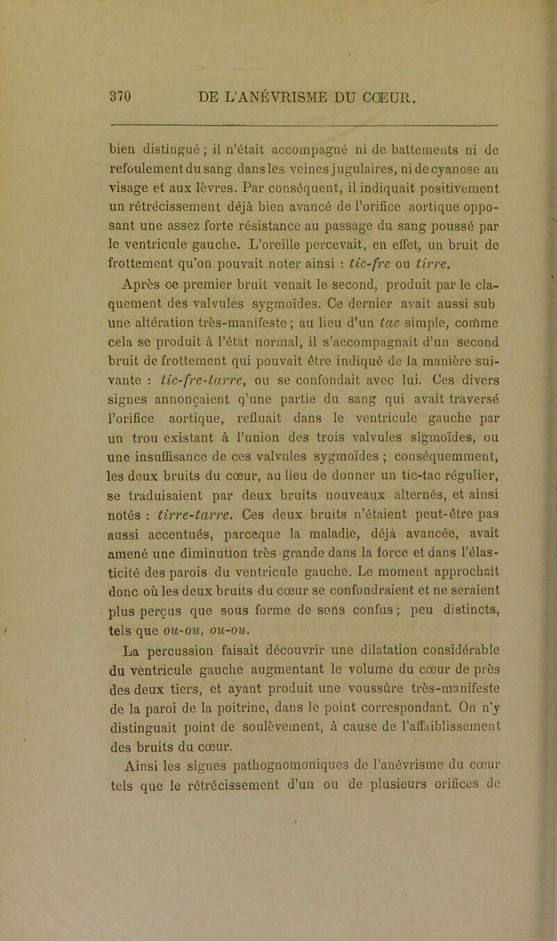 bien distingué ; il n’était accompagné ni de battements ni de refoulement du sang dans les veines jugulaires, ni de cyanose au visage et aux lèvres. Par conséquent, il indiquait positivement un rétrécissement déjà bien avancé de l’orifice aortique oppo- sant une assez forte résistance au passage du sang poussé par le ventricule gauche. L’oreille percevait, en effet, un bruit de frottement qu’on pouvait noter ainsi : tic-fre ou tirre. Après ce premier bruit venait le second, produit par le cla- quement des valvules sygmoïdes. Ce dernier avait aussi sub une altération très-manifeste; au lieu d’un tac simple, con’ime cela se produit à l’état normal, il s’accompagnait d’un second bruit de frottement qui pouvait être indiqué de la manière sui- vante : tic-fre-tarre, ou se confondait avec lui. Ces divers signes annonçaient q’une partie du sang qui avait traversé l’orifice aortique, refluait dans le ventricule gauche par un trou existant à l’union des trois valvules sigmoïdes, ou une insuffisance de ces valvules sygmoïdes ; conséquemment, les deux bruits du cœur, au lieu de donner un tic-tac régulier, se traduisaient par deux bruits nouveaux alternés, et ainsi notés : tirre-tarre. Ces deux bruits n’étaient peut-être pas aussi accentués, parceque la maladie, déjà avancée, avait amené une diminution très grande dans la force et dans l’élas- ticité des parois du ventricule gauche. Le moment approchait donc où les deux bruits du cœur se confondraient et ne seraient plus perçus que sous forme de sons confus; peu distincts, tels que ou-ou, ou-ou. La percussion faisait découvrir une dilatation considérable du ventricule gauche augmentant le volume du cœur de près des deux tiers, et ayant produit une voussûre très-manifeste de la paroi de la poitrine, dans le point correspondant. On n’y distinguait point de soulèvement, à cause de l'affaiblissement des bruits du cœur. Ainsi les signes pathognomoniques de l’anévrisme du cœur tels que le rétrécissement d’un ou de plusieurs orifices de