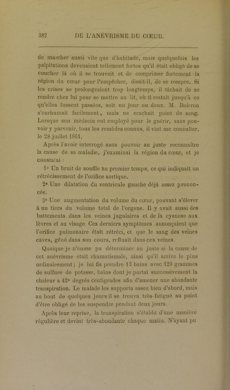 do marcher aussi vite que d’habitude, mais quelquefois les palpitations devenaient tellement fortes qu’il était obligé de se coucher là où il se trouvait et de comprimer fortement la région du cœur pour l’empêcher, disait-il, de se rompre. Si les crises se prolongeaient trop longtemps, il tâchait de se rendre chez lui pour se mettre au lit, où il restait jusqu’à ce qu’elles fussent passées, soit un jour ou deux. M. Boiiron s’enrhumait facilement, mais ne crachait point de sang. Lorsque son médecin eut employé pour le guérir, sans pou- voir y parvenir, tous les remèdes connus, il vint me consulter, le 28 juillet 1861. Après l'avoir interrogé sans pouvoir au juste reconnaître la cause de sa maladie, j’examinai la région du cœur, et je constatai : 1° Un bruit de souffle au premier temps, ce qui indiquait un rétrécissement de l’orifice aortique. 2° Une dilatation du ventricule gauche déjà assez pronon- cée. 3° Une augmentation du volume du cœur, pouvant s’élever à un tiers du volume total de l’organe. Il y avait aussi des battements dans les veines jugulaires et de la cyanose aux lèvres et au visage Ces derniers symptômes annonçaient que l’orifice pulmonaire était rétréci, et que le sang des veines caves, gêné dans son cours, refluait dans ces veines. Quoique je n’eusse pu déterminer au juste si la cause de cet anévrisme était rhumatismale, ainsi qu’il arrive le plus ordinairement; je lui fis prendre 12 bains avec 120 grammes de sulfure de potasse, bains dont je portai successivement la chaleur a 42° degrés centigrades afin d’amener une abondante transpiration. Le malade les supporta assez bien d’abord, mais au bout de quelques jours il se trouva très-fatigué au point d’être obligé de les suspendre pendant deux jours. Après leur reprise, la transpiration s’établit d’une manière régulière et devint très-abondante chaque matin. N’ayant pu