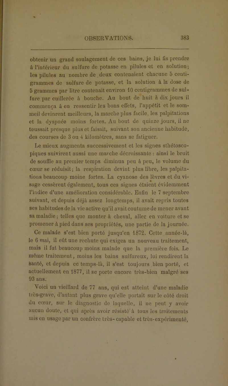 obtenir un grand soulagement de ces bains, je lui fis prendre à l’intérieur du sulfure de potasse en pilules et en solution; les pilules au nombre de .deux contenaient chacune 5 centi- grammes de sulfure de potasse, et la solution à la dose de 5 grammes par litre contenait environ 10 centigrammes de sul- fure par cuillerée à bouche. Au bout de huit à dix jours il commença à en ressentir les bons effets, l’appétit et le som- meil devinrent meilleurs, la marche plus facile, les palpitations et la dyspnée moins fortes. Au bout de quinze jours, il ne toussait presque plus et faisait, suivant son ancienne habitude, des courses de 3 ou 4 kilomètres, sans se fatiguer. Le mieux augmenta successivement et les signes sthétosco- piques suivirent aussi une marche décroissante : ainsi le bruit de souffle au premier temps diminua peu à peu, le volume du cœur se réduisit ; la respiration devint plus libre, les palpita- tions beaucoup moine fortes. La cyanose des lèvres et du vi- sage cessèrent également, tous ces signes étaient évidemment l’indice d’une amélioration considérable. Enfin le 7 septembre suivant, et depuis déjà assez longtemps, il avait repris toutes ses habitudes de la vie active qu’il avait coutume de mener avant sa maladie; telles que monter à cheval, aller en voiture et se promener à pied dans ses propriétés, une partie de la journée. Ce malade s’est bien porté jusqu’en 1872. Cette année-là, le 6 mai, il eût une rechute qui exigea un nouveau traitement, mais il fut beaucoup moins malade que la première fois. Le même traitement, moins les bains sulfureux, lui rendirent la èanté, et depuis ce temps-là, il s’est toujours bien porté, et actuellement en 1877, il se porte encore très-bien malgré ses 93 ans. Voici un vieillard de 77 ans, qui est atteint d’une maladie très-grave, d’autant plus grave qu’elle portait sur le côté droit du cœur, sur le diagnostic de laquelle, il ne peut y avoir aucun doute, et qui après avoir résistéà tous les traitements mis en usage par un confrère très- capable et très-expérimenté,