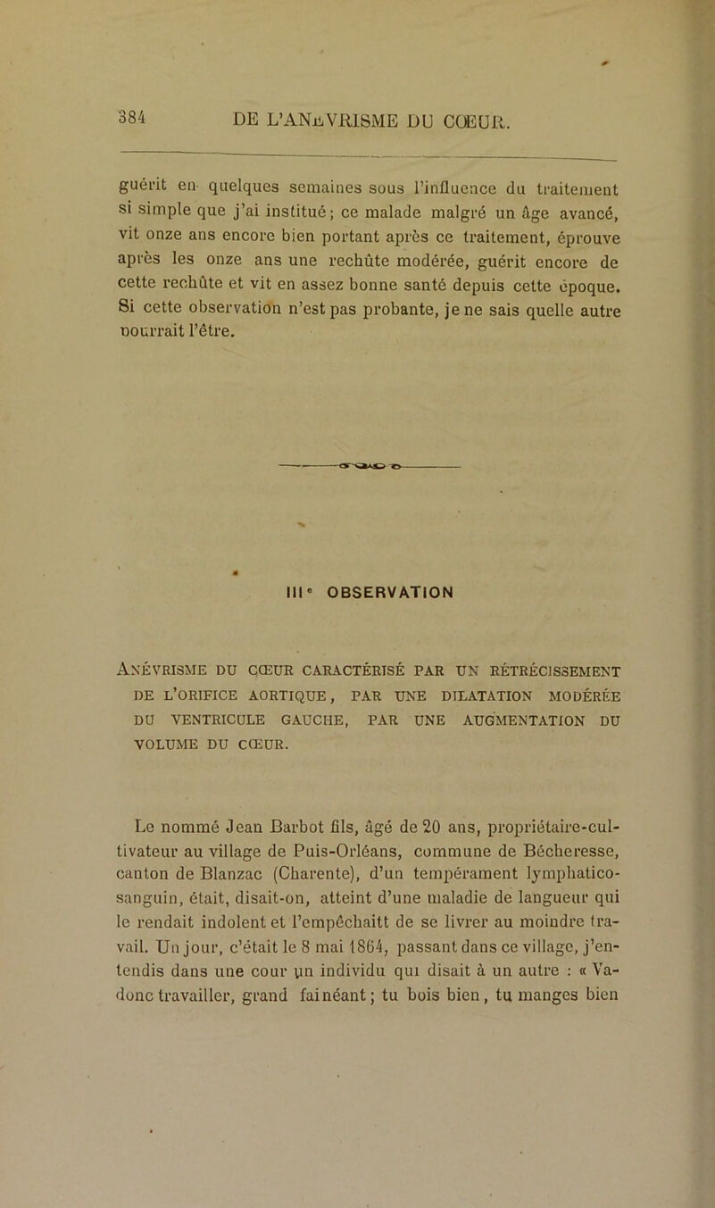 guérit en quelques semaines suus l’influence du traitement si simple que j’ai institué; ce malade malgré un âge avancé, vit onze ans encore bien portant après ce traitement, éprouve après les onze ans une rechûte modérée, guérit encore de cette rechute et vit en assez bonne santé depuis cette époque. Si cette observation n’est pas probante, je ne sais quelle autre courrait l’être. III' OBSERVATION Anévrisme du cœur caractérisé par un rétrécissement DE L’ORIFICE AORTIQUE, PAR UNE DILATATION MODÉRÉE DU VENTRICULE GAUCHE, PAR UNE AUGMENTATION DU VOLUME DU CŒUR. Le nommé Jean Barbot fils, âgé de 20 ans, propriétaire-cul- tivateur au village de Puis-Orléans, commune de Bécheresse, canton de Blanzac (Charente), d’un tempérament lymphatico- sanguin, était, disait-on, atteint d’une maladie de langueur qui le rendait indolent et l’empêchaitt de se livrer au moindre tra- vail. Un jour, c’était le 8 mai 1864, passant dans ce village, j’en- tendis dans une cour yn individu qui disait à un autre : « Va- donc travailler, grand fainéant; tu bois bien, tu manges bien