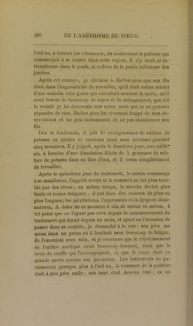 l’œil nu, à travers les vêtements; ils soulevaient la poitrine qui commençait à se voûter dans cette région. Il n’y avait ni in- termittence dans le pouls, ni enflure de la partie inférieure des jambes. Après cet examen, je déclarai à Barbot père que son flls était dans l’impossibilité de travailler, qu’il était même atteint d’une maladie très-grave qui entraînait souvent la mort, qu’il avait besoin de beaucoup de repos et de ménagement, que s’il le voulait je lui donnerais mes soins, mais que je ne pouvais répondre de rien. Barbot père fut vivement frappé de mes ob- servations et me pria instamment de ne pas abandonner son flls. Dès le lendemain, il prit 10 centigrammes de sulfure de potasse en pilules œt continua ainsi sans décesser pendant cinq semaines. Il y joignit, après le douzième jour, une cuille* rée à bouche d’une dissolution filtrée de 5 grammes de sul- fure de potasse dans un litre d’eau, et il cessa complètement de travailler. Après le quinzième jour du traitement, le mieux commença à se manifester, l’appétit revint et le sommeil ne fut plus trou- blé par des rêves ; en même temps, la marche devint plus facile et moins fatigante , il put faire des courses de plus en plus longues; les palpitations, l’oppression et la dyspnée dimi- nuèrent. A dater de ce moment il alla de mieux en mieux, à tel point que ne l’ayant pas revu depuis le commencement du traitement qui durait depuis un mois, et ayant eu l’occasion de passer dans sa contrée, je demandai à le voir ; son père me mena dans un préau où il fauchait sans beaucoup de fatigue. Je l’examinai avec soin, et je reconnus que le rétrécissement de l’orifice aortique avait beaucoup diminué, ainsi que le bruit de souffle qui l’accompagnait, et que le cœur était en grande partie revenu sur lui-même. Les battements ne pa- raissaient presque plus à l’œil nu, la voussure de la poitrine était à peu près nulle ; son teint était devenu rosé ; en un