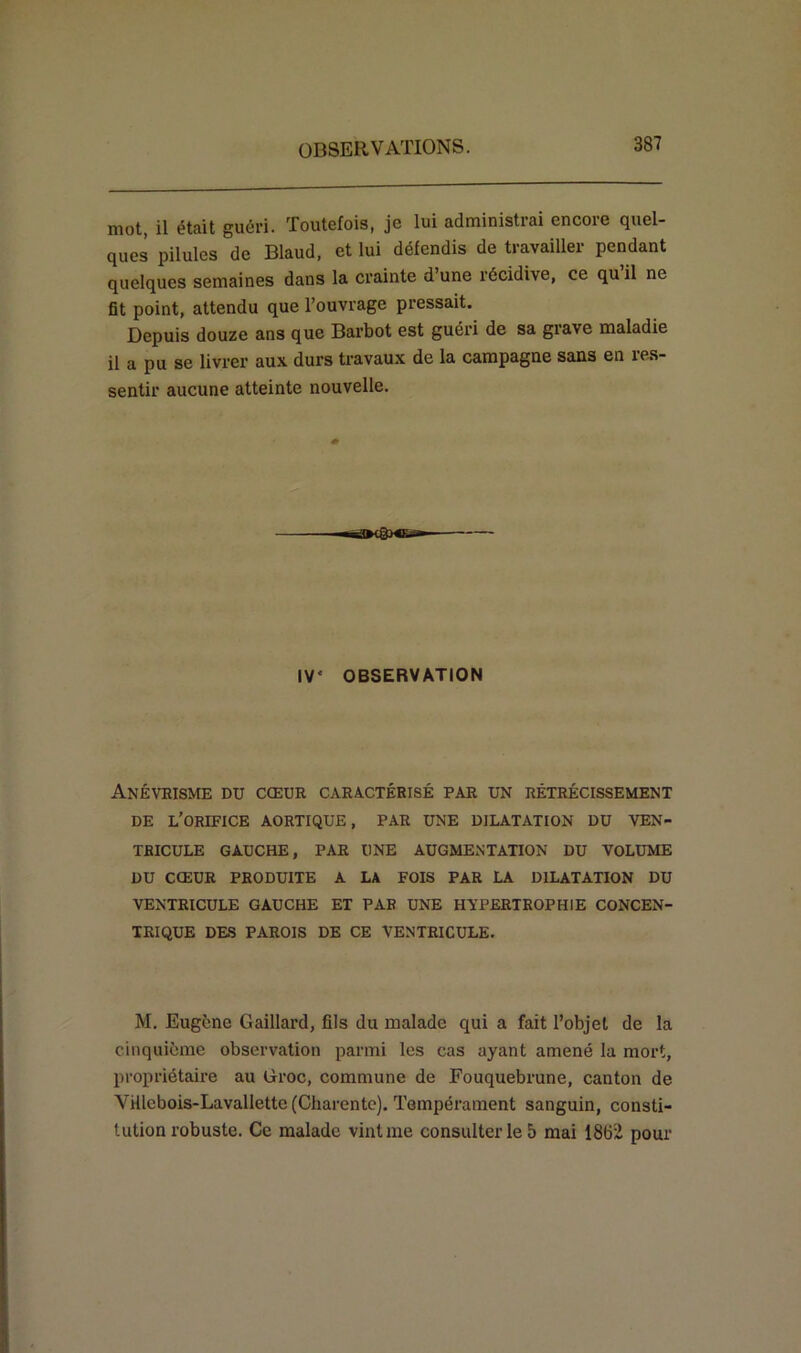 mot, il était guéri. Toutefois, je lui administrai encore quel- ques pilules de Blaud, et lui défendis de travailler pendant quelques semaines dans la crainte d’une récidive, ce qu il ne fit point, attendu que l’ouvrage pressait. Depuis douze ans que Barbot est guéri de sa giave maladie il a pu se livrer aux durs travaux de la campagne sans en res- sentir aucune atteinte nouvelle. IV' OBSERVATION Anévrisme du cœur caractérisé par un rétrécissement DE L’ORIFICE AORTIQUE, PAR UNE DILATATION DU VEN- TRICULE GAUCHE, PAR UNE AUGMENTATION DU VOLUME DU CŒUR PRODUITE A LA FOIS PAR LA DILATATION DU VENTRICULE GAUCHE ET PAR UNE HYPERTROPHIE CONCEN- TRIQUE DES PAROIS DE CE VENTRICULE. M. Eugène Gaillard, fils du malade qui a fait l’objet de la cinquième observation parmi les cas ayant amené la mort, propriétaire au Groc, commune de Fouquebrune, canton de Yiilcbois-Lavallette (Charente). Tempérament sanguin, consti- tution robuste. Ce malade vint me consulter le 5 mai 1862 pour