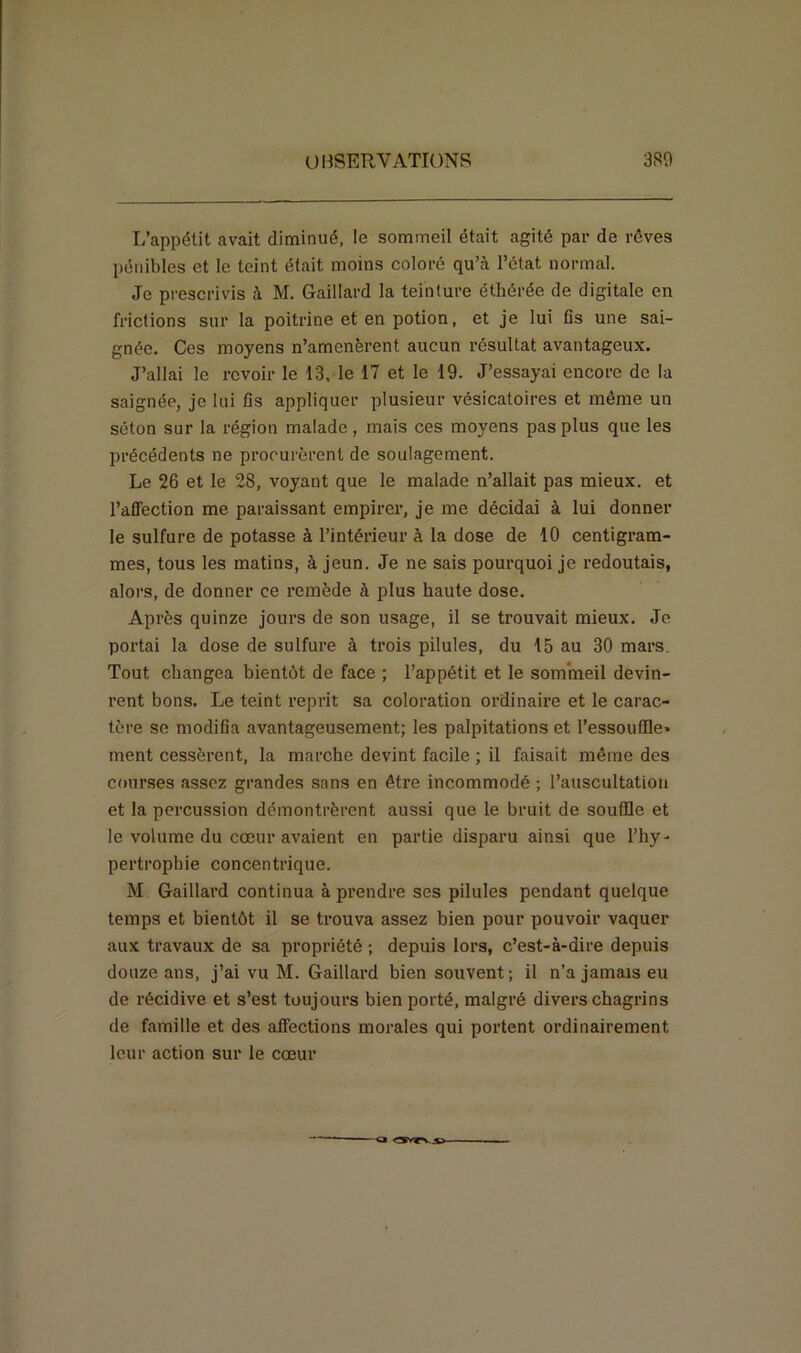 L’appétit avait diminué, le sommeil était agité par de rêves pénibles et le teint était moins coloré qu’à l’état normal. Je prescrivis à M. Gaillard la teinture éthérée de digitale en frictions sur la poitrine et en potion, et je lui fis une sai- gnée. Ces moyens n’amenèrent aucun résultat avantageux. J’allai le revoir le 13, le 17 et le 19. J’essayai encore de la saignée, je lui fis appliquer plusieur vésicatoires et même un séton sur la région malade, mais ces moyens pas plus que les précédents ne procurèrent de soulagement. Le 26 et le 28, voyant que le malade n’allait pas mieux, et l’affection me paraissant empirer, je me décidai à lui donner le sulfure de potasse à l’intérieur à la dose de 10 centigram- mes, tous les matins, à jeun. Je ne sais pourquoi je redoutais, alors, de donner ce remède à plus haute dose. Après quinze jours de son usage, il se trouvait mieux. Je portai la dose de sulfure à trois pilules, du 15 au 30 mars. Tout changea bientôt de face ; l’appétit et le sommeil devin- rent bons. Le teint reprit sa coloration ordinaire et le carac- tère se modifia avantageusement; les palpitations et l’essouffle- ment cessèrent, la marche devint facile ; il faisait même des courses assez grandes sans en être incommodé ; l’auscultation et la percussion démontrèrent aussi que le bruit de souffle et le volume du cœur avaient en partie disparu ainsi que l’hy- pertrophie concentrique. M Gaillard continua à prendre ses pilules pendant quelque temps et bientôt il se trouva assez bien pour pouvoir vaquer aux travaux de sa propriété ; depuis lors, c’est-à-dire depuis douze ans, j’ai vu M. Gaillard bien souvent; il n’a jamais eu de récidive et s’est toujours bien porté, malgré divers chagrins de famille et des affections morales qui portent ordinairement leur action sur le cœur