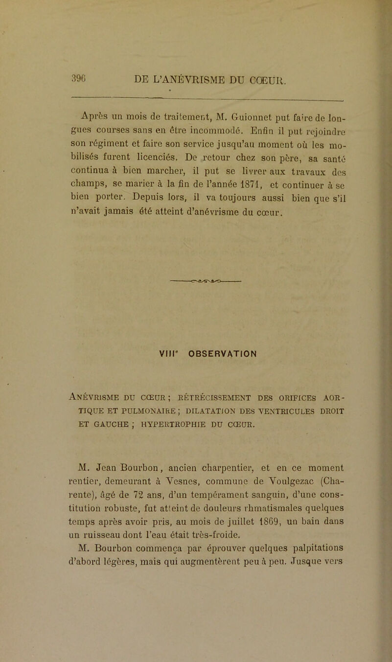 Après un mois de traitement, M. Guionnet put fau-c de lon- gues courses sans en être incommodé. Enfin il put rejoindre son régiment et faire son service jusqu’au moment où les mo- bilisés furent licenciés. De retour chez son père, sa santé continua à bien marcher, il put se livrer aux travaux des champs, se marier à la fin de l’année 1871, et continuer à se bien porter. Depuis lors, il va toujours aussi bien que s’il n’avait jamais été atteint d’anévrisme du cœur. Vlll' OBSERVATION Anévrisme du cœur ; rétrécissement des orifices aor- tique et pulmonaire ; DILATATION DES VENTRICULES DROIT ET GAUCHE ; HYPERTROPHIE DU CŒUR. M. Jean Bourbon, ancien charpentier, et en ce moment rentier, demeurant à Vesnes, commune de Voulgezac (Cha- rente), âgé de 72 ans, d’un tempérament sanguin, d’une cons- titution robuste, fut atteint de douleurs rhmatismales quelques temps après avoir pris, au mois de juillet 18G9, un bain dans un ruisseau dont l’eau était très-froide. M. Bourbon commença par éprouver quelques palpitations d’abord légères, mais qui augmentèrent peu à peu. Jusque vers