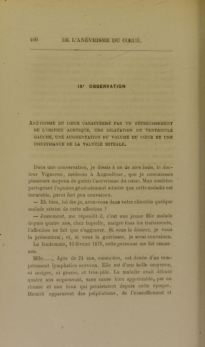 IX' OBSERVATION ANÉVRISME DU CŒUR CARACTÉRISÉ PAR UN RÉTRÉCISSEMENT DE L’ORIFICE AORTIQUE, UNE DILATATION DU VENTRICULE GAUCHE, UNE AUGMENTATION DU VOLUME DU CŒUR ET UNE INSUFFISANCE DE LA VALVULE MITRALE. Dans une conversation, je disais à un de mes amis, le doc- teur Vigneron, médecin à Angoulême , que je connaissais plusieurs moyens de guérir l’anévrisme du cœur. Mon confrère partageant l’opinion généralemant admise que cette maladie est incurable, parut fort peu convaincu. — Eh bien, lui dis-je, avez-vous dans votre clientèle quelque malade atteint de cette affection ? — Justement, me répondit-il, c’est une jeune fille malade depuis quatre ans, chez laquelle, malgré tous les traitements, l’affection ne fait que s’aggraver. Si vous le désirez, je vous la présenterai ; et, si vous la guérissez, je serai convaincu. Le lendemain, 10 février 1876, cette personne me fut emme- née. Mlle , âgée de 24 ans, cuisinière, est douée d’un tem- pérament lymphatico nerveux. Elle est d’une taille moyenne, ni maigre, ni grasse, et très-pâle. La maladie avait débuté quatre ans auparavant, sans cause bien appréciable, par un rhume et une toux qui peisistaient depuis cette époque. Bientôt apparurent des palpitations, de l’essoufflement et