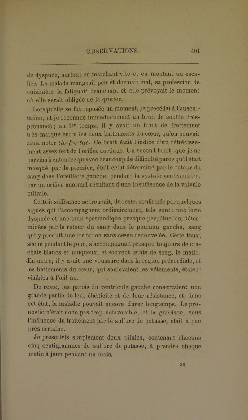 do dyspnée, surtout en marchant -vite et en montant un esca- lier. La malade mangeait peu et dormait mal, sa profession de cuisinière la fatiguait beaucoup, et elle prévoyait le moment où elle serait obligée de la quitter. Lorsqu’elle se fut reposée un moment, je procédai à l’auscul- tation, et je reconnus immédiatement un bruit de souffle très- prononcé ; au 1er temps, il y avait un bruit de frottement très-marqué entre les deux battements du cœur, qu’on pouvait ainsi noter tic-fre-tac. Ce bruit était l’indice d’un rétrécisse- ment assez fort de l’orifice aortique. Un second bruit, que je ne parvins à entendre qu’avec beaucoup de difficulté parce qu’il était masqué par le premier, était celui déterminé par le retour du sang dans l’oreillette gauche, pendant la systole ventriculaire, par un orifice anormal résultant d’une insuffisance de la valvule mitrale. Cette insuffisance se trouvait, dureste, confirmée parquelques signés qui l’accompagnent ordinairement, tels sont : une forfe dyspnée et une toux spasmodique presque perpétuelles, déter- minées par le retour du sang dans le poumon gauche, sang qui y produit une irritation sans cesse renouvelée. Cette toux, sèche pendant le jour, s’accompagnait presque toujours de cra- chats blancs et muqueux, et souvent teints de sang, le matin. •En outre, il y avait une voussure dans la région précordiale, et les battements du cœur, qui soulevaient les vêtements, étaient visibles à l’œil nu. Du reste, les parois du ventricule gauche conservaient une grande partie de leur élasticité et de leur résistance, et, dans cet état, la maladie pouvait encore durer longtemps. Le pro- nostic n’était donc pas trop défavorable, et la guérison, sous Pinflucnco du traitement par le sulfure de potasse, était à peu près certaine. Je prescrivis simplement deux pilules, contenant chacune cinq centigrammes de sulfure de potasse, à prendre chaque matin à jeun pendant un mois. 26