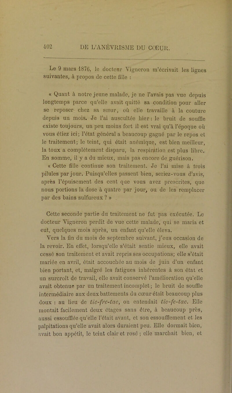 Le 9 mars 1870, le docteur Vigneron m’écrivait les lignes suivantes, à propos de cette fille : « Quant à notre jeune malade, je ne l’avais pas vue depuis longtemps parce qu’elle avait quitté sa condition pour aller se reposer chez sa sœur, où elle travaille à la couture depuis un mois. Je l’ai auscultée hier : le bruit de souffle existe toujours, un peu moins fort il est vrai qu’à l’époque où vous étiez ici; l’état général a beaucoup gagné par le repos et le traitement; le teint, qui était anémique, est bien meilleur, la toux a complètement disparu, la respiration est plus libre. En somme, il y a du mieux, mais pas encore de guérison. « Cette fille continue son traitement. Je l’ai mise à trois pilules par jour. Puisqu’elles passent bien, seriez-vous d’avis, après l’épuisement des cent que vous avez prescrites, que nous portions la dose à quatre par jour, ou de les remplacer par des bains sulfureux ? » Cette seconde partie du traitement ne fut pas exécutée. Le docteur Vigneron perdit de vue cette malade, qui se maria et eut, quelques mois après, un enfant qu’elle éleva. Vers la fin du mois de septembre suivant, j’eus occasion de la revoir. En effet, lorsqu’elle s’était sentie mieux, elle avait cessé son traitement et avait repris ses occupations; elle s’était mariée en avril, était accouchée au mois de juin d’un enfant bien portant, et, malgré les fatigues inhérentes à son état et un surcroît de travail, elle avait conservé l’amélioration qu’elle avait obtenue par un traitement incomplet ; le bruit de souffle intermédiaire aux deuxbattements du cœur était beaucoup plus doux : au lieu de tic-ftc-tac, on entendait tic-fe-tac. Elle montait facilement deux étages sans être, à beaucoup près, aussi essoufflée qu’elle l’était avant, et son essoufflement et les palpitations qu’elle avait alors duraient peu. Elle dormait bien, avait bon appétit, le teint clairet rosé ; elle marchait bien, et