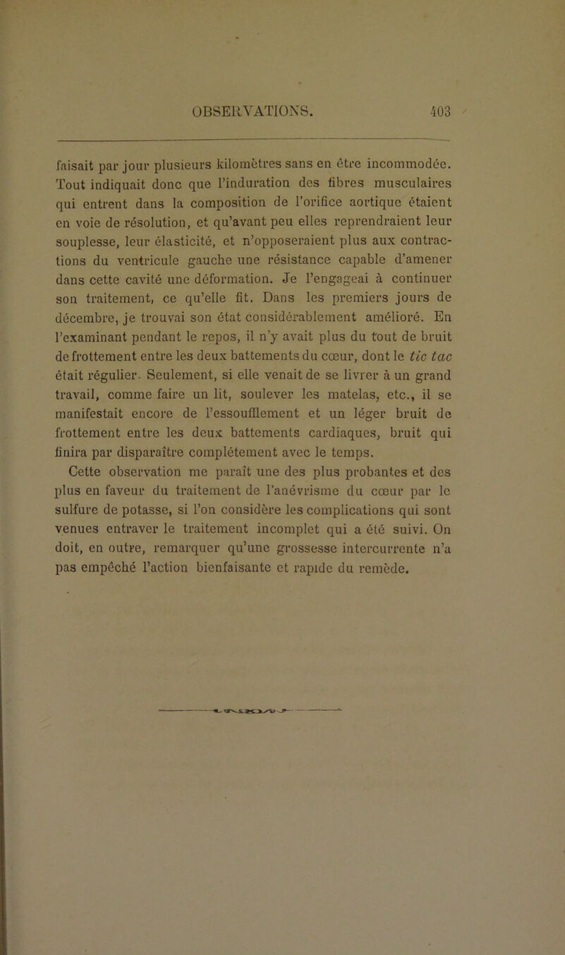 faisait par jour plusieurs kilomètres sans en être incommodée. Tout indiquait donc que l’induration des libres musculaires qui entrent dans la composition de l’orifice aortique étaient en voie de résolution, et qu’avant peu elles reprendraient leur souplesse, leur élasticité, et n’opposeraient plus aux contrac- tions du ventricule gauche une résistance capable d’amener dans cette cavité une déformation. Je l’engageai à continuer son traitement, ce qu’elle fit. Dans les premiers jours de décembre, je trouvai son état considérablement amélioré. En l’examinant pendant le repos, il n’y avait plus du tout de bruit de frottement entre les deux battements du cœur, dont le tic tac était régulier. Seulement, si elle venait de se livrer à un grand travail, comme faire un lit, soulever les matelas, etc., il se manifestait encore de l’essoufflement et un léger bruit de frottement entre les deux battements cardiaques, bruit qui finira par disparaître complètement avec le temps. Cette observation me paraît une des plus probantes et des plus en faveur du traitement de l’anévrisme du cœur par le sulfure dépotasse, si l’on considère les complications qui sont venues entraver le traitement incomplet qui a été suivi. On doit, en outre, remarquer qu’une grossesse intercurrente n’a pas empêché l’action bienfaisante et rapide du remède.