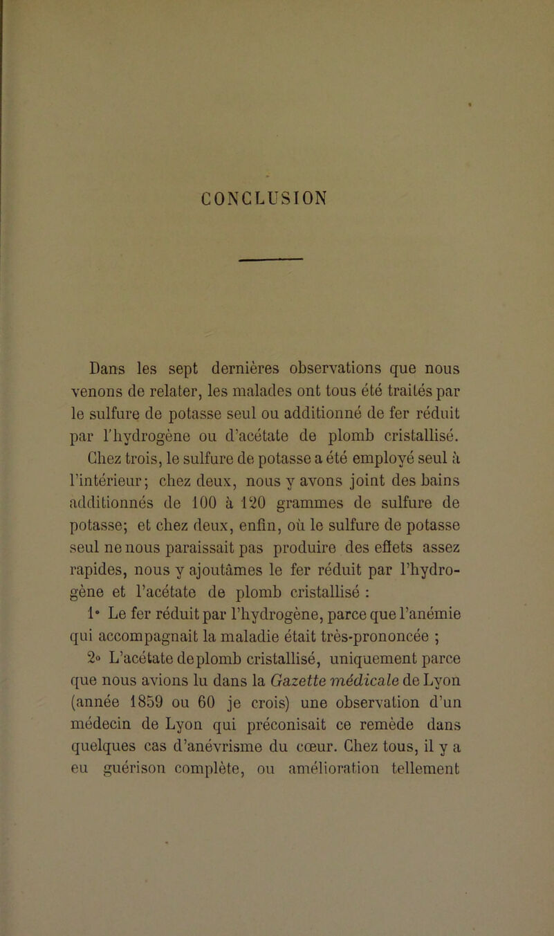 CONCLUSION Dans les sept dernières observations que nous venons de relater, les malades ont tous été traités par le sulfure de potasse seul ou additionné de fer réduit par l'hydrogène ou d’acétate de plomb cristallisé. Chez trois, le sulfure de potasse a été employé seul à l’intérieur; chez deux, nous y avons joint des bains additionnés de 100 à 120 grammes de sulfure de potasse; et chez deux, enfin, où le sulfure de potasse seul ne nous paraissait pas produire des effets assez rapides, nous y ajoutâmes le fer réduit par l’hydro- gène et l’acétate de plomb cristallisé : 1* Le fer réduit par l’hydrogène, parce que l’anémie qui accompagnait la maladie était très-prononcée ; 2« L’acétate de plomb cristallisé, uniquement parce que nous avions lu dans la Gazette médicale de Lyon (année 1859 ou 60 je crois) une observation d’un médecin de Lyon qui préconisait ce remède dans quelques cas d’anévrisme du cœur. Chez tous, il y a eu guérison complète, ou amélioration tellement