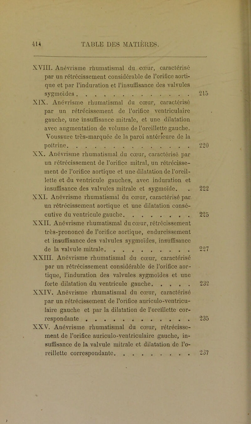 XVIII. Anévrisme rhumatismal du cœur, caractérisé par un rétrécissement considérable de l’orifice aorti- que et par l’induration et l’insuffisance des valvules sygmoïdes 215 XIX. Anévrisme rhumatismal du cœur, caractérisé par un rétrécissement de l’orifice ventriculaire gauche, une insuffisance mitrale, et une dilatation avec augmentation de volume de l’oreillette gauche. Voussure très-marquée de la paroi antérieure de la poitrine 220 XX. Anévrisme rhumatismal du cœur, caractérisé par un rétrécissement de l’orifice mitral, un rétrécisse- ment de l’orifice aortique et une dilatation de l’oreil- lette et du ventricule gauches, avec induration et insuffisance des valvules mitrale et sygmoïde. . 222 XXI. Anévrisme rhumatismal du cœur, caractérisé par un rétrécissement aortique et une dilatation consé- cutive du ventricule gauche 225 XXII. Anévrisme rhumatismal du cœur, rétrécissement très-prononcé de l’orifice aortique, endurcissement et insuffisance des valvules sygmoïdes, insuffisance de la valvule mitrale 227 XXIII. Anévrisme rhumatismal du cœur, caractérisé par un rétrécissement considérable de l’orifice aor- tique, l’induration des valvules sygmoïdes et une forte dilatation du ventricule gauche 232 XXIV. Anévrisme rhumatismal du cœur, caractérisé par un rétrécissement de l’orifice auriculo-ventricu- laire gauche et par la dilatation de l’oreillette cor- respondante 235 XXV. Anévrisme rhumatismal du cœur, rétrécisse- ment de l’orifice auriculo-venlriculaire gauche, in- suffisance de la valvule mitrale et dilatation de l’o- reillette correspondante 237