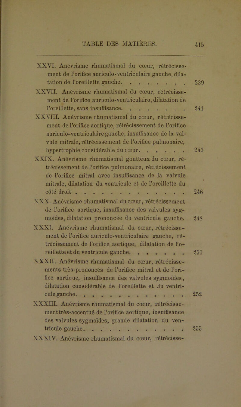 XXVI. Anévrisme rhumatismal du cœur, rétrécisse- ment de l’orifice auriculo-ventriculaire gauche, dila- tation de l’oreillette gauche 239 XXVII. Anévrisme rhumatismal du cœur, rétrécisse- ment de l’orifice auriculo-ventriculairo, dilatation de l’oreillette, sans insuffisance 241 XXVIII. Anévrisme rhumatismal du cœur, rétrécisse- ment de l’orifice aortique, rétrécissement de l’orifice auriculo-ventriculaire gauche, insuffisance de la val- vule mitrale, rétrécissement de l’orifice pulmonaire, hypertrophie considérable du cœur 243 XXIX. Anévrisme rhumatismal goutteux du cœur, ré- trécissement de l’orifice pulmonaire, rétrécissement de l’orifice mitral avec insuffisance de la valvule mitrale, dilatation du ventricule et de l’oreillette du côté droit 246 XXX. Anévrisme rhumatismal du cœur, rétrécissement de l’orifice aortique, insuffisance des valvules syg- moïdes, dilatation prononcée du ventricule gaucho. 248 XXXI. Anévrisme rhumatismal du cœur, rétrécisse- ment de l’orifice auriculo-ventriculaire gauche, ré- trécissement de l’orifice aortique, dilatation de l’o- reillette et du ventricule gauche. ...... 250 XXXII. Anévrisme rhumatismal du cœur, rétrécisse- ments très-prononcés de l’orifice mitral et de l’ori- fice aortique, insuffisance des valvules sygmoïdes, dilatation considérable de l’oreillette et du ventri- cule gauche 252 XXXIII. Anévrisme rhumatismal du cœur, rétrécisse- ment très-accentué de l’orifice aortique, insuffisance des valvules sygmoïdes, grande dilatation du ven- tricule gauche 255 XXXIV. Anévrisme rhumatismal du cœur, rétrécisse-