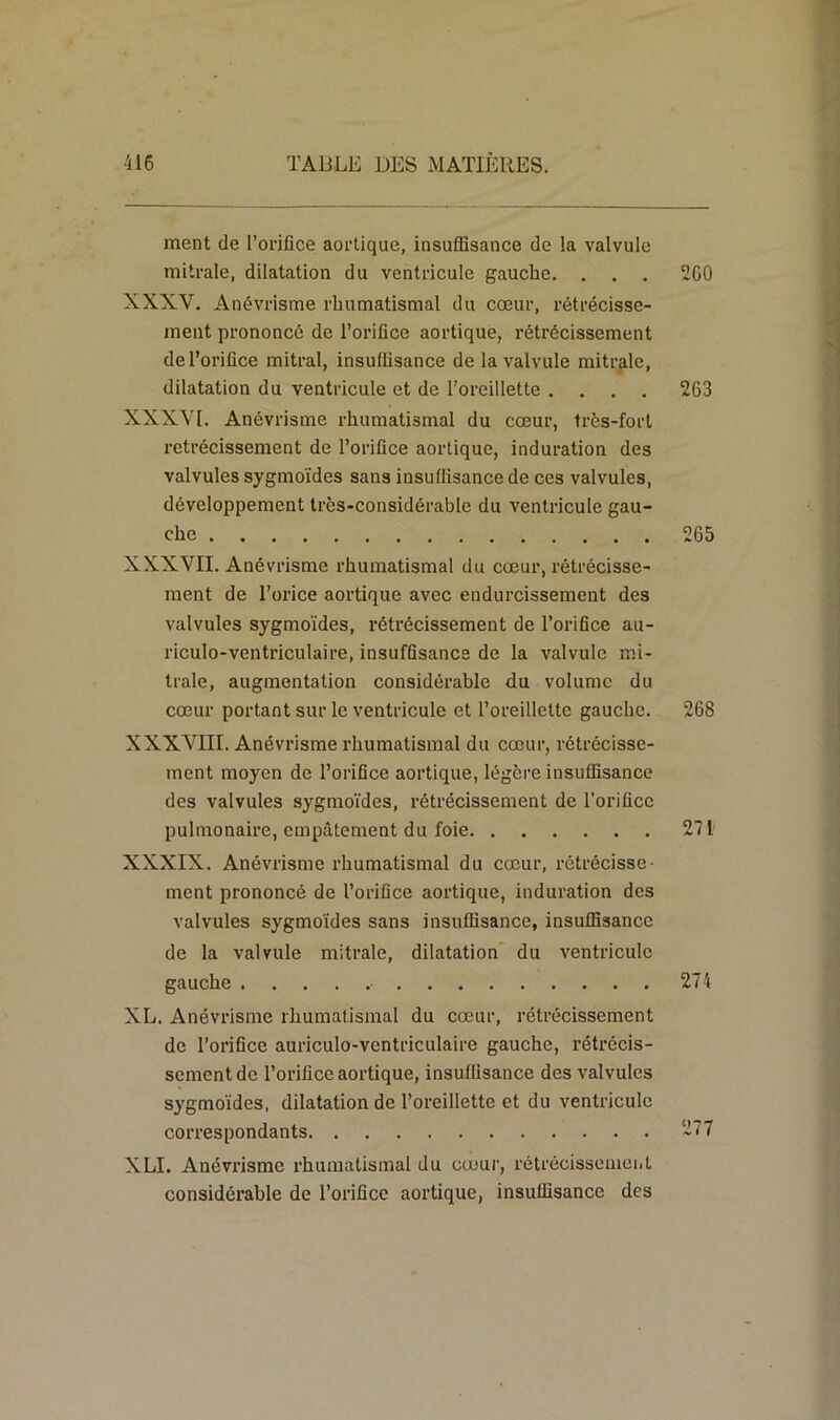 ment de l’orifice aortique, insuffisance de la valvule mitrale, dilatation du ventricule gauche. . . . 260 XXXV. Anévrisme rhumatismal du cœur, rétrécisse- ment prononcé de l’orifice aortique, rétrécissement de l’orifice mitral, insuffisance de la valvule mitrale, dilatation du ventricule et de l’oreillette .... 263 XXXVI. Anévrisme rhumatismal du cœur, très-fort rétrécissement de l’orifice aortique, induration des valvules sygmoïdes sans insuffisance de ces valvules, développement très-considérable du ventricule gau- che 265 XXXVII. Anévrisme rhumatismal du cœur, rétrécisse- ment de l’orice aortique avec endurcissement des valvules sygmoïdes, rétrécissement de l’orifice au- riculo-ventriculaire, insuffisance de la valvule mi- trale, augmentation considérable du volume du cœur portant sur le ventricule et l’oreillette gauche. 268 XXXVIII. Anévrisme rhumatismal du cœur, rétrécisse- ment moyen de l’orifice aortique, légère insuffisance des valvules sygmoïdes, rétrécissement de l’orifice pulmonaire, empâtement du foie 271' XXXIX. Anévrisme rhumatismal du cœur, rétrécisse- ment prononcé de l’orifice aortique, induration des valvules sygmoïdes sans insuffisance, insuffisance de la valvule mitrale, dilatation du ventricule gauche • 274 XL. Anévrisme rhumatismal du cœur, rétrécissement de l’orifice auriculo-vcntriculaire gauche, rétrécis- sement de l’orifice aortique, insuffisance des valvules sygmoïdes, dilatation de l’oreillette et du ventricule correspondants ~77 XLI. Anévrisme rhumatismal du cœur, rétrécissement considérable de l’orifice aortique, insuffisance des