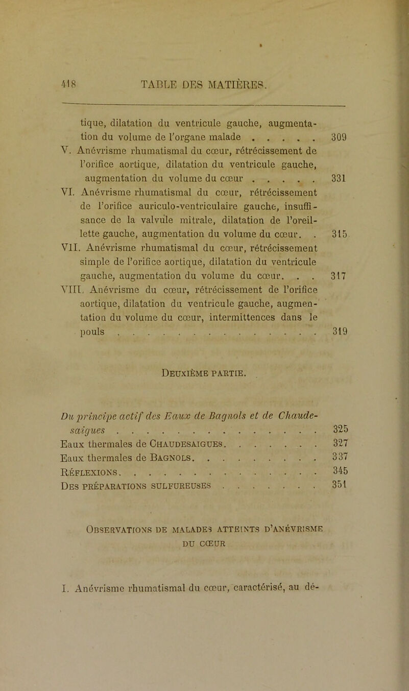 tique, dilatation du ventricule gauche, augmenta- tion du volume de l’organe malade 309 V. Anévrisme rhumatismal du cœur, rétrécissement de l’orifice aortique, dilatation du ventricule gauche, augmentation du volume du cœur 331 VI. Anévrisme rhumatismal du cœur, rétrécissement de l’orifice auriculo-ventriculaire gauche, insuffi- sance de la valvule mitrale, dilatation de l’oreil- lette gauche, augmentation du volume du cœur. . 315 VII. Anévrisme rhumatismal du cœur, rétrécissement simple de l’orifice aortique, dilatation du ventricule gauche, augmentation du volume du cœur. . . 317 VIII. Anévrisme du cœur, rétrécissement de l’orifice aortique, dilatation du ventricule gauche, augmen- tation du volume du cœur, intermittences dans le pouls 319 Deuxième partie. Du principe actif clos Eaux de Bagnols et de Chaude- saigues 325 Eaux thermales de Chaudesaigues 327 Eaux thermales de Bagnols 337 Réflexions 345 Des préparations sulfureuses 351 Observations de malades atteints d’anévrisme du CŒUR I. Anévrisme rhumatismal du cœur, caractérisé, au dé