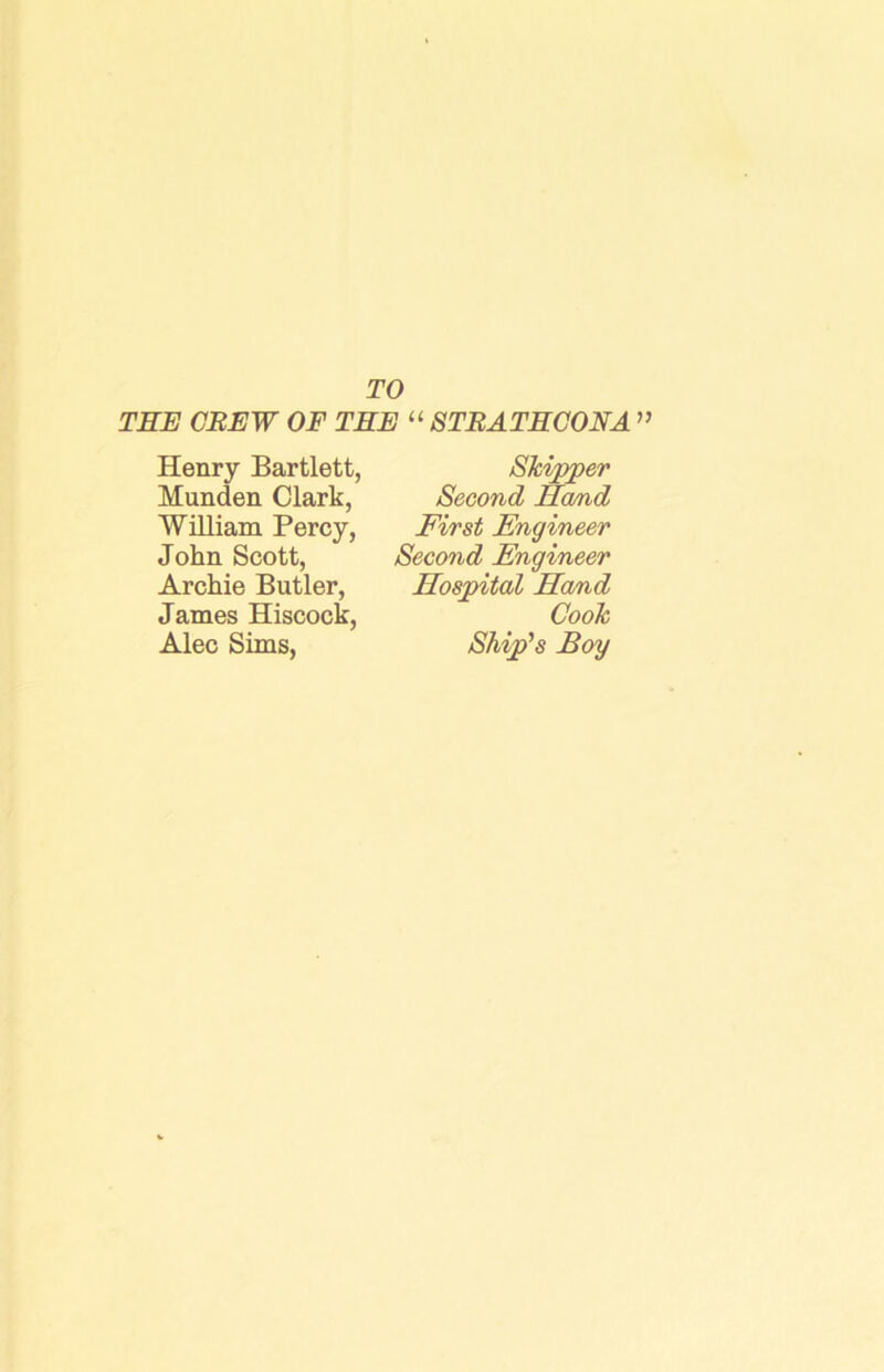 TO THE CREW OF TEE “ STBATHCONA ” Henry Bartlett, Munden Clark, William Percy, John Scott, Archie Butler, James Hiscock, Alec Sims, Skipper Second Ha/nd First Engineer Second Engineer Hospital Hand Cook Ship’s Bog