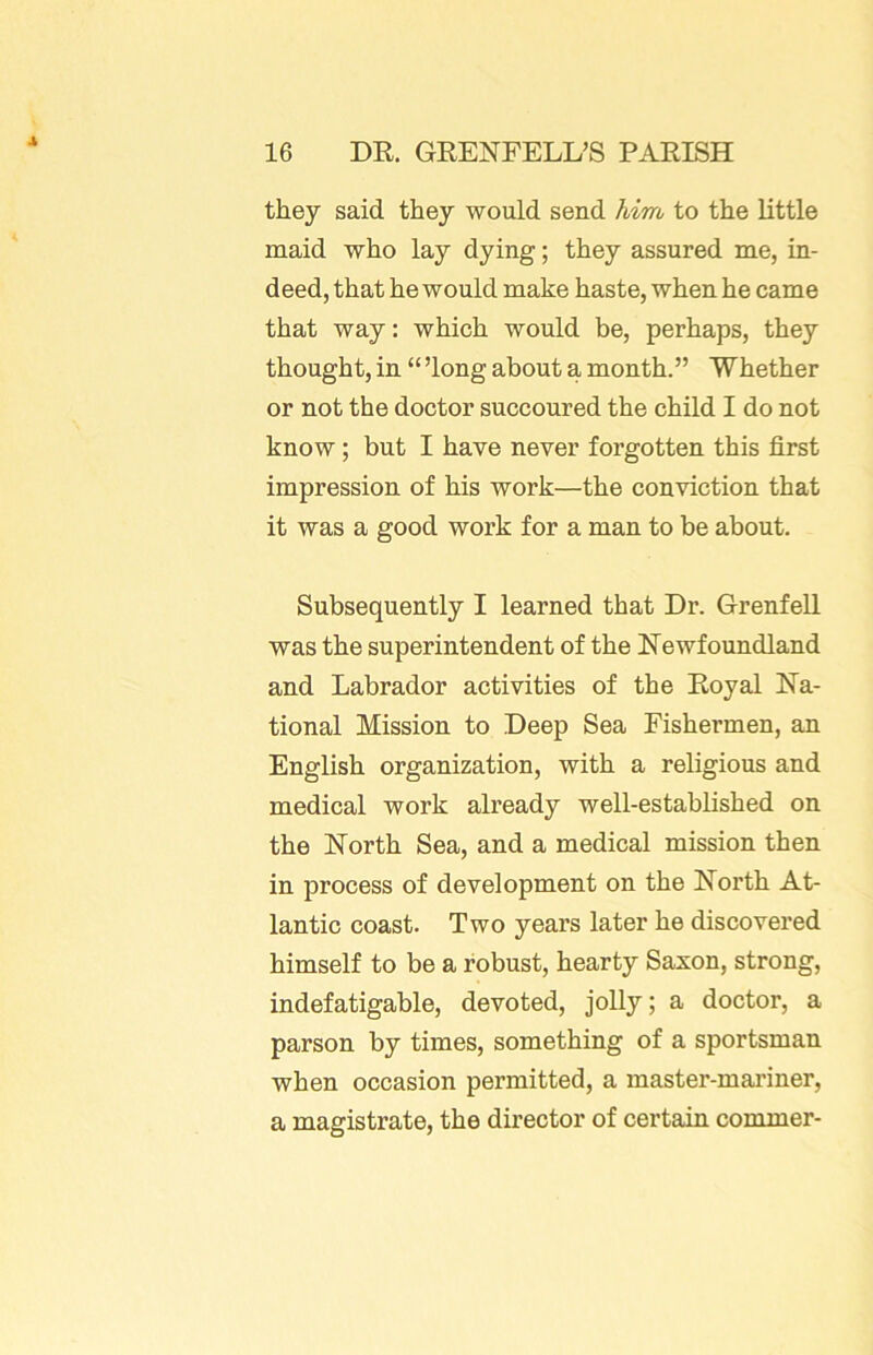 they said they would send him to the little maid who lay dying; they assured me, in- deed, that he would make haste, when he came that way: which would be, perhaps, they thought, in “ ’long about a month.” Whether or not the doctor succoured the child I do not know; but I have never forgotten this first impression of his work—the conviction that it was a good work for a man to be about. Subsequently I learned that Dr. Grenfell was the superintendent of the Newfoundland and Labrador activities of the Royal Na- tional Mission to Deep Sea Fishermen, an English organization, with a religious and medical work already well-established on the North Sea, and a medical mission then in process of development on the North At- lantic coast. Two years later he discovered himself to be a robust, hearty Saxon, strong, indefatigable, devoted, jolly; a doctor, a parson by times, something of a sportsman when occasion permitted, a master-mai’iner, a magistrate, the director of certain commer-