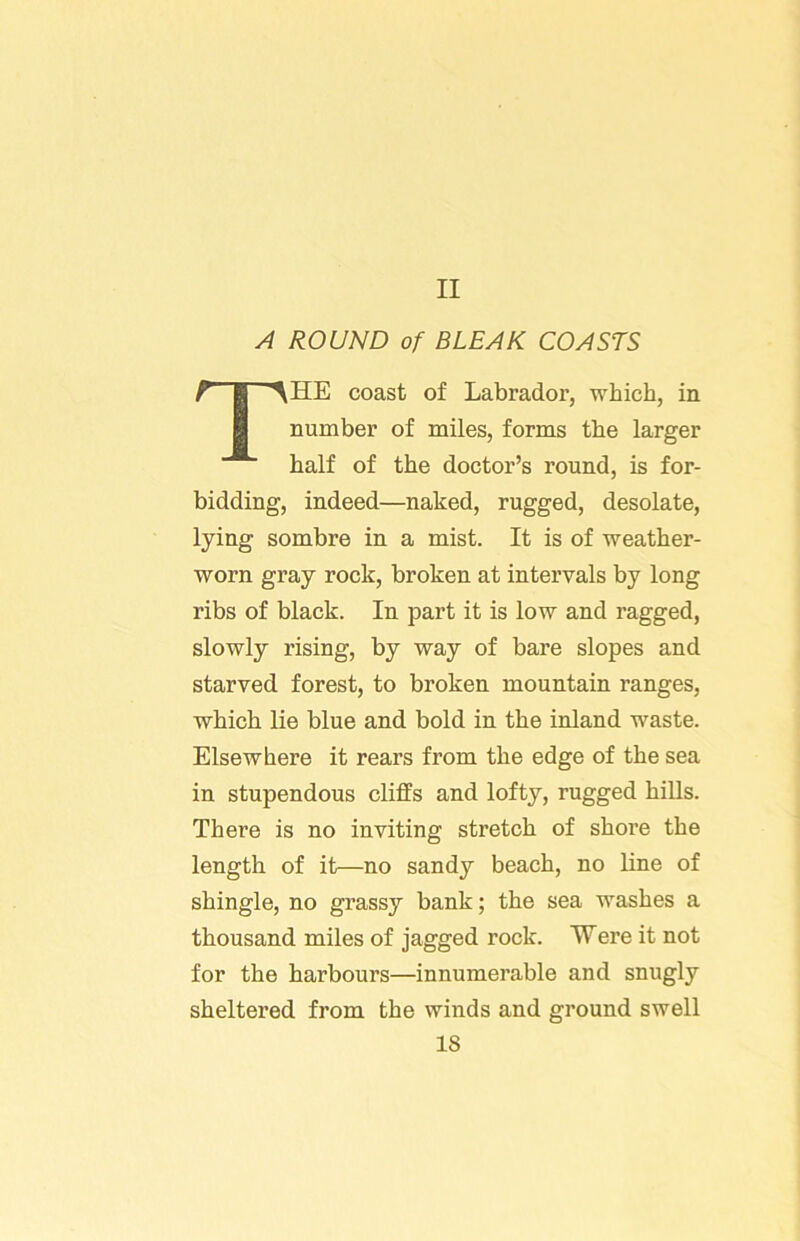 II A ROUND of BLEAK COASTS ■^HE coast of Labrador, which, in number of miles, forms the larger half of the doctor’s round, is for- bidding, indeed—naked, rugged, desolate, lying sombre in a mist. It is of weather- worn gray rock, broken at intervals by long ribs of black. In part it is low and ragged, slowly rising, by way of bare slopes and starved forest, to broken mountain ranges, which lie blue and bold in the inland waste. Elsewhere it rears from the edge of the sea in stupendous cliffs and lofty, rugged hills. There is no inviting stretch of shore the length of it—no sandy beach, no line of shingle, no grassy bank; the sea washes a thousand miles of jagged rock. Were it not for the harbours—innumerable and snugly sheltered from the winds and ground swell