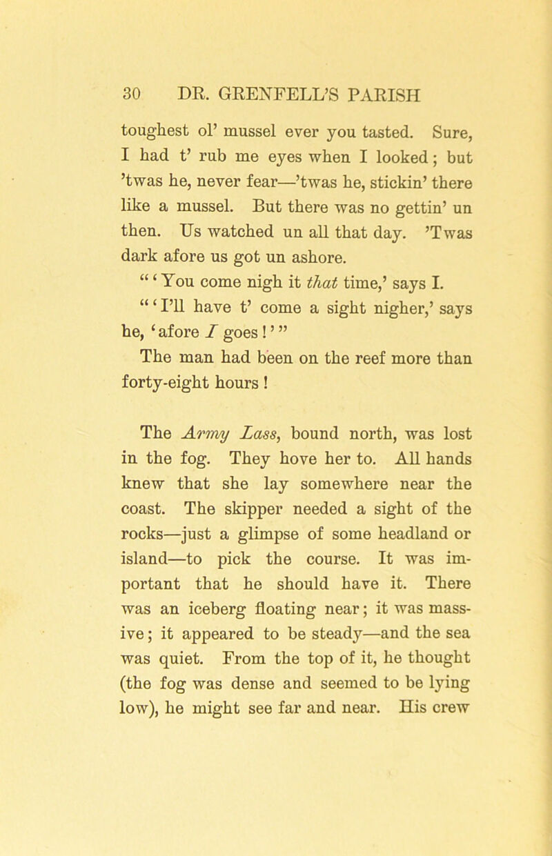 toughest ol’ mussel ever you tasted. Sure, I had t’ rub me eyes when I looked; but ’twas he, never fear—’twas he, stickin’ there like a mussel. But there was no gettin’ un then. Us watched un all that day. ’Twas dark afore us got un ashore. “ ‘ You come nigh it that time,’ says I. “ ‘ I’ll have t’ come a sight nigher,’ says he, ‘ afore I goes! ’ ” The man had been on the reef more than forty-eight hours! The Army Lass, bound north, was lost in the fog. They hove her to. AU hands knew that she lay somewhere near the coast. The skipper needed a sight of the rocks—just a glimpse of some headland or island—to pick the course. It was im- portant that he should have it. There was an iceberg floating near; it was mass- ive ; it appeared to be steady—and the sea was quiet. From the top of it, he thought (the fog was dense and seemed to be lying low), he might see far and near. His crew