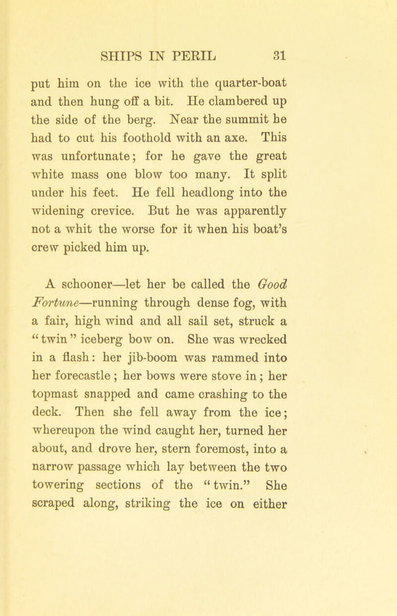 put him on the ice with the quarter-boat and then hung off a bit. He clambered up the side of the berg. Near the summit he had to cut his foothold with an axe. This was unfortunate; for he gave the great white mass one blow too many. It split under his feet. He fell headlong into the widening crevice. But he was apparently not a whit the worse for it when his boat’s crew picked him up. A schooner—let her be called the Good Fortune—running through dense fog, with a fair, high wind and all sail set, struck a “ twin ” iceberg bow on. She was wrecked in a flash: her jib-boom was rammed into her forecastle ; her bows were stove in; her topmast snapped and came crashing to the deck. Then she fell away from the ice; whereupon the wind caught her, turned her about, and drove her, stern foremost, into a narrow passage which lay between the two towering sections of the “ twin.” She scraped along, striking the ice on either
